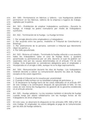 149
Art. 500.- Permanencia en fábricas y talleres.- Los huelguistas podrán6556
permanecer en las fábricas, talleres de la empresa o lugares de trabajo,6557
vigilados por la policía.6558
6559
Art. 501.- Prohibición de emplear trabajadores sustitutos.- Durante la6560
huelga, el trabajo no podrá reanudarse por medio de trabajadores6561
sustitutos.6562
6563
Art. 502.- Terminación de la huelga.- La huelga termina:6564
6565
1. Por arreglo directo entre empleadores y trabajadores;6566
2. Por acuerdo entre las partes, mediante el Tribunal de Conciliación y6567
Arbitraje;6568
3. Por arbitramento de la persona, comisión o tribunal que libremente6569
elijan las partes; y,6570
4. Por fallo ejecutoriado.6571
6572
Art. 503.- Retorno al trabajo.- Terminada la huelga volverán a sus puestos6573
todos los trabajadores salvo el caso de huelga ilícita, y quedará6574
garantizada su permanencia por un año, durante el cual no podrán ser6575
separados sino por las causas determinadas en el artículo 172 de este6576
Código. Esta disposición se considerará obligatoria para el empleador e6577
incorporada en el arreglo o fallo, aunque no se lo diga expresamente.6578
6579
Art. 504.- Remuneración durante los días de huelga.- Los trabajadores6580
tendrán derecho a cobrar su remuneración durante los días de huelga,6581
excepto en los casos siguientes:6582
6583
1. Cuando el tribunal así lo resuelva por unanimidad;6584
2. Cuando el fallo rechace en su totalidad el pliego de peticiones; y,6585
3. Si declararen la huelga fuera de los casos indicados en el artículo 4976586
de este Código o la continuaren después de ejecutoriado el fallo. En los6587
casos de este inciso los huelguistas no gozarán de la garantía establecida6588
en el artículo anterior.6589
6590
Art. 505.- Huelga solidaria.- La ley reconoce también el derecho de huelga6591
cuando tenga por objeto solidarizarse con las huelgas lícitas de los6592
trabajadores de otras empresas.6593
6594
En este caso, se observará lo dispuesto en los artículos 499, 500 y 501 de6595
este Código. El empleador no estará obligado al pago de la remuneración6596
por los días de huelga solidaria.6597
6598
 