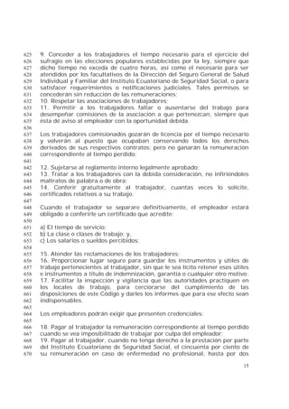 15
9. Conceder a los trabajadores el tiempo necesario para el ejercicio del625
sufragio en las elecciones populares establecidas por la ley, siempre que626
dicho tiempo no exceda de cuatro horas, así como el necesario para ser627
atendidos por los facultativos de la Dirección del Seguro General de Salud628
Individual y Familiar del Instituto Ecuatoriano de Seguridad Social, o para629
satisfacer requerimientos o notificaciones judiciales. Tales permisos se630
concederán sin reducción de las remuneraciones;631
10. Respetar las asociaciones de trabajadores;632
11. Permitir a los trabajadores faltar o ausentarse del trabajo para633
desempeñar comisiones de la asociación a que pertenezcan, siempre que634
ésta dé aviso al empleador con la oportunidad debida.635
636
Los trabajadores comisionados gozarán de licencia por el tiempo necesario637
y volverán al puesto que ocupaban conservando todos los derechos638
derivados de sus respectivos contratos; pero no ganarán la remuneración639
correspondiente al tiempo perdido;640
641
12. Sujetarse al reglamento interno legalmente aprobado;642
13. Tratar a los trabajadores con la debida consideración, no infiriéndoles643
maltratos de palabra o de obra;644
14. Conferir gratuitamente al trabajador, cuantas veces lo solicite,645
certificados relativos a su trabajo.646
647
Cuando el trabajador se separare definitivamente, el empleador estará648
obligado a conferirle un certificado que acredite:649
650
a) El tiempo de servicio;651
b) La clase o clases de trabajo; y,652
c) Los salarios o sueldos percibidos;653
654
15. Atender las reclamaciones de los trabajadores;655
16. Proporcionar lugar seguro para guardar los instrumentos y útiles de656
trabajo pertenecientes al trabajador, sin que le sea lícito retener esos útiles657
e instrumentos a título de indemnización, garantía o cualquier otro motivo;658
17. Facilitar la inspección y vigilancia que las autoridades practiquen en659
los locales de trabajo, para cerciorarse del cumplimiento de las660
disposiciones de este Código y darles los informes que para ese efecto sean661
indispensables.662
663
Los empleadores podrán exigir que presenten credenciales;664
665
18. Pagar al trabajador la remuneración correspondiente al tiempo perdido666
cuando se vea imposibilitado de trabajar por culpa del empleador;667
19. Pagar al trabajador, cuando no tenga derecho a la prestación por parte668
del Instituto Ecuatoriano de Seguridad Social, el cincuenta por ciento de669
su remuneración en caso de enfermedad no profesional, hasta por dos670
 