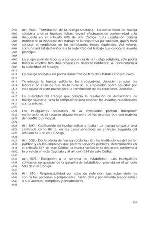 150
Art. 506.- Tramitación de la huelga solidaria.- La declaración de huelga6599
solidaria a otras huelgas lícitas, deberá efectuarse de conformidad a lo6600
dispuesto en el artículo 498 de este Código. Esta resolución deberá6601
notificarse al inspector del trabajo de la respectiva jurisdicción, quien hará6602
conocer al empleador en las veinticuatro horas siguientes. Así mismo,6603
comunicará tal declaratoria a la autoridad del trabajo que conoce el asunto6604
principal.6605
6606
La suspensión de labores a consecuencia de la huelga solidaria, sólo podrá6607
hacerse efectiva tres días después de haberse notificado su declaratoria a6608
la autoridad del trabajo.6609
6610
La huelga solidaria no podrá durar más de tres días hábiles consecutivos.6611
6612
Terminada la huelga solidaria, los trabajadores deberán reiniciar las6613
labores; en caso de que no lo hicieren, el empleador podrá solicitar por6614
esta causa el visto bueno para la terminación de las relaciones laborales.6615
6616
La autoridad del trabajo que conoció la resolución de declaratoria de6617
huelga solidaria, será la competente para resolver los asuntos relacionados6618
con la misma.6619
6620
Los huelguistas solidarios ni su empleador podrán interponer6621
reclamaciones ni recurso alguno respecto de los asuntos que son materia6622
del conflicto principal.6623
6624
Art. 507.- Calificación de huelga solidaria ilícita.- La huelga solidaria será6625
calificada como ilícita, en los casos señalados en el inciso segundo del6626
artículo 513 de este Código.6627
6628
Art. 508.- Declaratoria de huelga solidaria.- En las instituciones del sector6629
público y en las empresas que presten servicios públicos, determinadas en6630
el artículo 514 de este Código, la huelga solidaria se declarará conforme a6631
lo previsto en este Capítulo y al artículo 514 de este Código.6632
6633
Art. 509.- Excepción a la garantía de estabilidad.- Los huelguistas6634
solidarios no gozarán de la garantía de estabilidad, prevista en el artículo6635
503 de este Código.6636
6637
Art. 510.- Responsabilidad por actos de violencia.- Los actos violentos6638
contra las personas o propiedades, harán civil y penalmente responsables6639
a sus autores, cómplices y encubridores.6640
6641
 