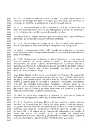 151
Art. 511.- Suspensión del contrato de trabajo.- La huelga sólo suspende el6642
contrato de trabajo por todo el tiempo que ella dure, sin terminar ni6643
extinguir los derechos y obligaciones provenientes del mismo.6644
6645
Art. 512.- Representación de los trabajadores.- En los trámites de que6646
trata este capítulo representará a los trabajadores el comité de empresa, y6647
si no lo hubiere, un comité especial designado por ellos.6648
6649
El comité especial deberá observar para su constitución, igual número y6650
porcentaje de trabajadores que el comité de empresa.6651
6652
Art. 513.- Declaratoria de huelga ilícita.- Si la huelga fuere declarada6653
ilícita, el empleador tendrá derecho para despedir a los huelguistas.6654
6655
La huelga se considerará ilícita, sólo cuando los huelguistas ejecutaren6656
actos violentos contra las personas o causaren perjuicios de consideración6657
a las propiedades.6658
6659
Art. 514.- Declaración de huelga en las instituciones y empresas que6660
prestan servicios de interés social o público.- En las empresas e6661
instituciones del Sector Público, determinadas en el artículo 118 de la6662
Constitución Política de la República, Banco Central del Ecuador y Banco6663
Nacional de Fomento, sólo podrán suspender las labores, veinte días6664
después de declarada la huelga.6665
6666
Igual plazo deberá mediar entre la declaratoria de huelga y la suspensión6667
de labores, en las empresas de energía eléctrica, agua potable, distribución6668
de gas y otros combustibles, hotelería, bancos privados, asociaciones de6669
ahorro y crédito para la vivienda y entidades financieras, transportes,6670
provisión de artículos alimenticios, hospitales, clínicas, asilos y, en6671
general, de los servicios de salubridad y de asistencia social, empresas6672
ganaderas, agropecuarias y agrícolas, dedicadas a actividades que por su6673
naturaleza demandan cuidados permanentes.6674
6675
El plazo de veinte días empezará a contarse a partir de la fecha de6676
notificación al empleador, con la declaratoria de huelga.6677
6678
Art. 515.- Servicios mínimos.- Dentro de las cuarenta y ocho horas de6679
recibida por el empleador la notificación a que alude el artículo anterior,6680
las partes deberán convenir las modalidades de la prestación de servicios6681
mínimos que deberán mantenerse mientras dure la huelga con la6682
permanencia en el trabajo de un número de trabajadores no inferior al6683
veinte por ciento del plantel, a fin de atender las necesidades6684
imprescindibles de los usuarios y precautelar las instalaciones, activos y6685
bienes de la empresa, que demanden mantenimiento y atención.6686
6687
 