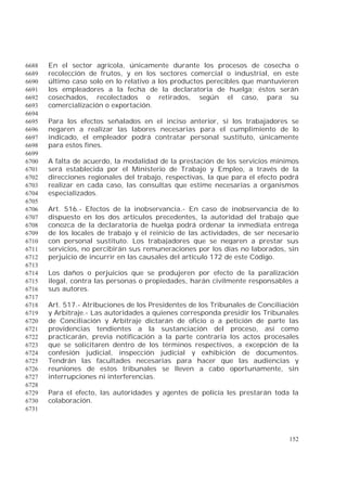 152
En el sector agrícola, únicamente durante los procesos de cosecha o6688
recolección de frutos, y en los sectores comercial o industrial, en este6689
último caso solo en lo relativo a los productos perecibles que mantuvieren6690
los empleadores a la fecha de la declaratoria de huelga; éstos serán6691
cosechados, recolectados o retirados, según el caso, para su6692
comercialización o exportación.6693
6694
Para los efectos señalados en el inciso anterior, si los trabajadores se6695
negaren a realizar las labores necesarias para el cumplimiento de lo6696
indicado, el empleador podrá contratar personal sustituto, únicamente6697
para estos fines.6698
6699
A falta de acuerdo, la modalidad de la prestación de los servicios mínimos6700
será establecida por el Ministerio de Trabajo y Empleo, a través de la6701
direcciones regionales del trabajo, respectivas, la que para el efecto podrá6702
realizar en cada caso, las consultas que estime necesarias a organismos6703
especializados.6704
6705
Art. 516.- Efectos de la inobservancia.- En caso de inobservancia de lo6706
dispuesto en los dos artículos precedentes, la autoridad del trabajo que6707
conozca de la declaratoria de huelga podrá ordenar la inmediata entrega6708
de los locales de trabajo y el reinicio de las actividades, de ser necesario6709
con personal sustituto. Los trabajadores que se negaren a prestar sus6710
servicios, no percibirán sus remuneraciones por los días no laborados, sin6711
perjuicio de incurrir en las causales del artículo 172 de este Código.6712
6713
Los daños o perjuicios que se produjeren por efecto de la paralización6714
ilegal, contra las personas o propiedades, harán civilmente responsables a6715
sus autores.6716
6717
Art. 517.- Atribuciones de los Presidentes de los Tribunales de Conciliación6718
y Arbitraje.- Las autoridades a quienes corresponda presidir los Tribunales6719
de Conciliación y Arbitraje dictarán de oficio o a petición de parte las6720
providencias tendientes a la sustanciación del proceso, así como6721
practicarán, previa notificación a la parte contraria los actos procesales6722
que se solicitaren dentro de los términos respectivos, a excepción de la6723
confesión judicial, inspección judicial y exhibición de documentos.6724
Tendrán las facultades necesarias para hacer que las audiencias y6725
reuniones de estos tribunales se lleven a cabo oportunamente, sin6726
interrupciones ni interferencias.6727
6728
Para el efecto, las autoridades y agentes de policía les prestarán toda la6729
colaboración.6730
6731
 