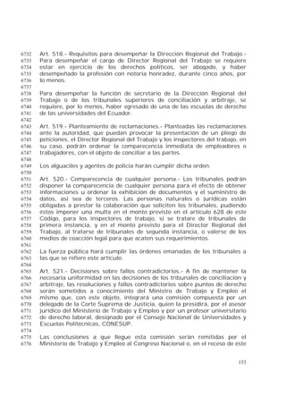 153
Art. 518.- Requisitos para desempeñar la Dirección Regional del Trabajo.-6732
Para desempeñar el cargo de Director Regional del Trabajo se requiere6733
estar en ejercicio de los derechos políticos, ser abogado, y haber6734
desempeñado la profesión con notoria honradez, durante cinco años, por6735
lo menos.6736
6737
Para desempeñar la función de secretario de la Dirección Regional del6738
Trabajo o de los tribunales superiores de conciliación y arbitraje, se6739
requiere, por lo menos, haber egresado de una de las escuelas de derecho6740
de las universidades del Ecuador.6741
6742
Art. 519.- Planteamiento de reclamaciones.- Planteadas las reclamaciones6743
ante la autoridad, que puedan provocar la presentación de un pliego de6744
peticiones, el Director Regional del Trabajo y los inspectores del trabajo, en6745
su caso, podrán ordenar la comparecencia inmediata de empleadores o6746
trabajadores, con el objeto de conciliar a las partes.6747
6748
Los alguaciles y agentes de policía harán cumplir dicha orden.6749
6750
Art. 520.- Comparecencia de cualquier persona.- Los tribunales podrán6751
disponer la comparecencia de cualquier persona para el efecto de obtener6752
informaciones u ordenar la exhibición de documentos y el suministro de6753
datos, así sea de terceros. Las personas naturales o jurídicas están6754
obligadas a prestar la colaboración que soliciten los tribunales, pudiendo6755
éstos imponer una multa en el monto previsto en el artículo 628 de este6756
Código, para los inspectores de trabajo, si se tratare de tribunales de6757
primera instancia, y en el monto previsto para el Director Regional del6758
Trabajo, al tratarse de tribunales de segunda instancia, o valerse de los6759
medios de coacción legal para que acaten sus requerimientos.6760
6761
La fuerza pública hará cumplir las órdenes emanadas de los tribunales a6762
las que se refiere este artículo.6763
6764
Art. 521.- Decisiones sobre fallos contradictorios.- A fin de mantener la6765
necesaria uniformidad en las decisiones de los tribunales de conciliación y6766
arbitraje, las resoluciones y fallos contradictorios sobre puntos de derecho6767
serán sometidos a conocimiento del Ministro de Trabajo y Empleo el6768
mismo que, con este objeto, integrará una comisión compuesta por un6769
delegado de la Corte Suprema de Justicia, quien la presidirá, por el asesor6770
jurídico del Ministerio de Trabajo y Empleo y por un profesor universitario6771
de derecho laboral, designado por el Consejo Nacional de Universidades y6772
Escuelas Politécnicas, CONESUP.6773
6774
Las conclusiones a que llegue esta comisión serán remitidas por el6775
Ministerio de Trabajo y Empleo al Congreso Nacional o, en el receso de éste6776
 