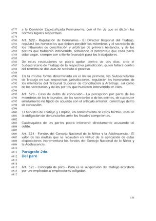 154
a la Comisión Especializada Permanente, con el fin de que se dicten las6777
normas legales respectivas.6778
6779
Art. 522.- Regulación de honorarios.- El Director Regional del Trabajo,6780
regulará los honorarios que deban percibir los miembros y el secretario de6781
los tribunales de conciliación y arbitraje de primera instancia, y de los6782
peritos que hubieren intervenido, señalando el porcentaje que cada parte6783
debe pagar, siempre con criterio favorable para los trabajadores.6784
6785
De estas resoluciones se podrá apelar dentro de dos días, ante el6786
Subsecretario de Trabajo de la respectiva jurisdicción, quien fallará dentro6787
del término de dos días de recibido el proceso.6788
6789
En la misma forma determinada en el inciso primero, los Subsecretarios6790
de Trabajo en sus respectivas jurisdicciones, regularán los honorarios de6791
los miembros del Tribunal Superior de Conciliación y Arbitraje, así como6792
de los secretarios y de los peritos que hubieren intervenido en ellos.6793
6794
Art. 523.- Caso de delito de concusión.- La percepción por parte de los6795
miembros de los tribunales, de los secretarios o de los peritos, de cualquier6796
emolumento no fijado de acuerdo con el artículo anterior, constituye delito6797
de concusión.6798
6799
El Ministro de Trabajo y Empleo, en conocimiento de estos hechos, está en6800
la obligación de denunciarlos ante los fiscales competentes.6801
6802
Cualesquiera de las partes podrá intervenir directamente acusando tal6803
delito.6804
6805
Art. 524.- Fondos del Consejo Nacional de la Niñez y la Adolescencia.- El6806
valor de las multas que se recauden en virtud de la aplicación de estas6807
disposiciones incrementará los fondos del Consejo Nacional de la Niñez y6808
la Adolescencia.6809
6810
Parágrafo 2do.6811
Del paro6812
6813
6814
Art. 525.- Concepto de paro.- Paro es la suspensión del trabajo acordada6815
por un empleador o empleadores coligados.6816
6817
 