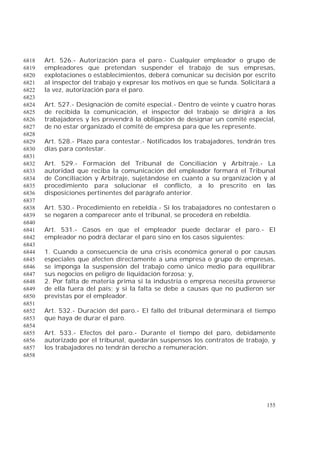 155
Art. 526.- Autorización para el paro.- Cualquier empleador o grupo de6818
empleadores que pretendan suspender el trabajo de sus empresas,6819
explotaciones o establecimientos, deberá comunicar su decisión por escrito6820
al inspector del trabajo y expresar los motivos en que se funda. Solicitará a6821
la vez, autorización para el paro.6822
6823
Art. 527.- Designación de comité especial.- Dentro de veinte y cuatro horas6824
de recibida la comunicación, el inspector del trabajo se dirigirá a los6825
trabajadores y les prevendrá la obligación de designar un comité especial,6826
de no estar organizado el comité de empresa para que les represente.6827
6828
Art. 528.- Plazo para contestar.- Notificados los trabajadores, tendrán tres6829
días para contestar.6830
6831
Art. 529.- Formación del Tribunal de Conciliación y Arbitraje.- La6832
autoridad que reciba la comunicación del empleador formará el Tribunal6833
de Conciliación y Arbitraje, sujetándose en cuanto a su organización y al6834
procedimiento para solucionar el conflicto, a lo prescrito en las6835
disposiciones pertinentes del parágrafo anterior.6836
6837
Art. 530.- Procedimiento en rebeldía.- Si los trabajadores no contestaren o6838
se negaren a comparecer ante el tribunal, se procederá en rebeldía.6839
6840
Art. 531.- Casos en que el empleador puede declarar el paro.- El6841
empleador no podrá declarar el paro sino en los casos siguientes:6842
6843
1. Cuando a consecuencia de una crisis económica general o por causas6844
especiales que afecten directamente a una empresa o grupo de empresas,6845
se imponga la suspensión del trabajo como único medio para equilibrar6846
sus negocios en peligro de liquidación forzosa; y,6847
2. Por falta de materia prima si la industria o empresa necesita proveerse6848
de ella fuera del país; y si la falta se debe a causas que no pudieron ser6849
previstas por el empleador.6850
6851
Art. 532.- Duración del paro.- El fallo del tribunal determinará el tiempo6852
que haya de durar el paro.6853
6854
Art. 533.- Efectos del paro.- Durante el tiempo del paro, debidamente6855
autorizado por el tribunal, quedarán suspensos los contratos de trabajo, y6856
los trabajadores no tendrán derecho a remuneración.6857
6858
 