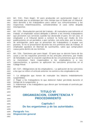 156
Art. 534.- Paro ilegal.- El paro producido sin autorización legal o el6859
autorizado que se prolongue por más tiempo que el fijado por el tribunal,6860
dará derecho a los trabajadores para cobrar sus remuneraciones y las6861
respectivas indemnizaciones, considerándose el caso como despido6862
intempestivo.6863
6864
Art. 535.- Reanudación parcial del trabajo.- Al reanudarse parcialmente el6865
trabajo, el empleador estará obligado a admitir a los mismos trabajadores6866
que prestaron sus servicios cuando fue declarado el paro. En tal caso, el6867
empleador y el tribunal darán a conocer la fecha por medio de tres6868
publicaciones en un periódico, o por carteles, con ocho días, por lo menos,6869
de anticipación, para que se presenten los trabajadores a ocupar sus6870
puestos. Si no se presentaren durante los tres primeros días de trabajo, el6871
empleador quedará en libertad de sustituirlos, salvo que comprueben6872
causa justa dentro de ese término.6873
6874
Art. 536.- Sanciones por paro ilegal.- El paro que se decrete fuera de los6875
casos y sin los requisitos previstos en los artículos anteriores, por medio6876
de falsedades o por la creación exprofeso de las circunstancias que en ellos6877
se mencionan, hará responsables a los empleadores o a sus6878
representantes, a quienes se aplicarán las sanciones prescritas en el6879
Código Penal.6880
6881
Art. 537.- Obligaciones de los empleadores.- La aplicación de las sanciones6882
a las que se refiere el artículo anterior no eximirá a los empleadores de:6883
6884
1. La obligación que tienen de reanudar las labores indebidamente6885
suspendidas;6886
2. Pagar a los trabajadores lo que debieron haber percibido durante el6887
tiempo de la suspensión; y,6888
3. Indemnizar a los trabajadores que dieren por terminado el contrato por6889
despido ilegal.6890
6891
TITULO VI6892
ORGANIZACION, COMPETENCIA Y6893
PROCEDIMIENTO6894
6895
Capítulo I6896
De los organismos y de las autoridades6897
6898
Parágrafo 1ro.6899
Disposición general6900
6901
 