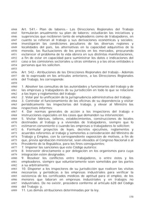 158
Art. 541.- Plan de labores.- Las Direcciones Regionales del Trabajo6944
formularán anualmente su plan de labores; estudiarán las iniciativas y6945
sugerencias que recibieren tanto de empleadores como de trabajadores, en6946
cuanto se refieran al trabajo y sus derivaciones económicas y sociales;6947
investigarán las condiciones peculiares de las diversas regiones y6948
localidades del país, las alternativas en la capacidad adquisitiva de la6949
moneda, las fluctuaciones de los precios en los mercados, procurando6950
esclarecer el problema de la vida obrera en sus distintas manifestaciones,6951
a fin de estar en capacidad para suministrar los datos e indicaciones del6952
caso a las comisiones sectoriales u otras similares y a las otras entidades o6953
personas que les soliciten.6954
6955
Art. 542.- Atribuciones de las Direcciones Regionales del trabajo.- Además6956
de lo expresado en los artículos anteriores, a las Direcciones Regionales6957
del Trabajo, les corresponde:6958
6959
1. Absolver las consultas de las autoridades y funcionarios del trabajo y de6960
las empresas y trabajadores de su jurisdicción en todo lo que se relacione6961
a las leyes y reglamentos del trabajo;6962
2. Velar por la unificación de la jurisprudencia administrativa del trabajo;6963
3. Controlar el funcionamiento de las oficinas de su dependencia y visitar6964
periódicamente las inspectorías del trabajo, y elevar al Ministro los6965
respectivos informes;6966
4. Dar normas generales de acción a los inspectores del trabajo e6967
instrucciones especiales en los casos que demanden su intervención;6968
5. Visitar fábricas, talleres, establecimientos, construcciones de locales6969
destinados al trabajo y a viviendas de trabajadores, siempre que lo6970
estimaren conveniente o cuando las empresas o trabajadores lo soliciten;6971
6. Formular proyectos de leyes, decretos ejecutivos, reglamentos y6972
acuerdos referentes al trabajo y someterlos a consideración del Ministro de6973
Trabajo y Empleo, con la correspondiente exposición de motivos, a fin de6974
que, previa aprobación ministerial, sean elevados al Congreso Nacional o al6975
Presidente de la República, para los fines consiguientes;6976
7. Imponer las sanciones que este Código autorice;6977
8. Intervenir directamente o por delegación en los organismos para cuya6978
integración estén designados;6979
9. Resolver los conflictos entre trabajadores, o entre éstos y los6980
empleadores, siempre que voluntariamente sean sometidos por las partes6981
a su arbitramento;6982
10. Disponer a los inspectores de su jurisdicción que realicen las visitas6983
necesarias y periódicas a las empresas industriales para verificar la6984
existencia de los certificados médicos de aptitud para el empleo, de los6985
menores que laboran en empresas industriales y en trabajos no6986
industriales. De no existir, procederá conforme al artículo 628 del Código6987
del Trabajo; y,6988
11. Las demás atribuciones determinadas por la ley.6989
 