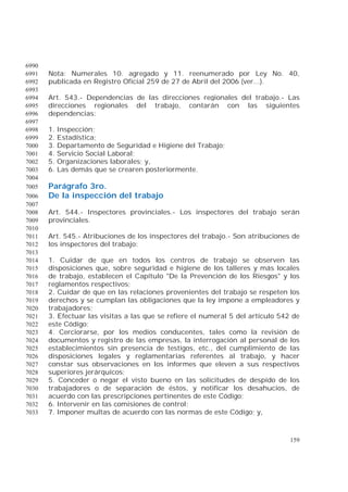 159
6990
Nota: Numerales 10. agregado y 11. reenumerado por Ley No. 40,6991
publicada en Registro Oficial 259 de 27 de Abril del 2006 (ver...).6992
6993
Art. 543.- Dependencias de las direcciones regionales del trabajo.- Las6994
direcciones regionales del trabajo, contarán con las siguientes6995
dependencias:6996
6997
1. Inspección;6998
2. Estadística;6999
3. Departamento de Seguridad e Higiene del Trabajo;7000
4. Servicio Social Laboral;7001
5. Organizaciones laborales; y,7002
6. Las demás que se crearen posteriormente.7003
7004
Parágrafo 3ro.7005
De la inspección del trabajo7006
7007
Art. 544.- Inspectores provinciales.- Los inspectores del trabajo serán7008
provinciales.7009
7010
Art. 545.- Atribuciones de los inspectores del trabajo.- Son atribuciones de7011
los inspectores del trabajo:7012
7013
1. Cuidar de que en todos los centros de trabajo se observen las7014
disposiciones que, sobre seguridad e higiene de los talleres y más locales7015
de trabajo, establecen el Capítulo "De la Prevención de los Riesgos" y los7016
reglamentos respectivos;7017
2. Cuidar de que en las relaciones provenientes del trabajo se respeten los7018
derechos y se cumplan las obligaciones que la ley impone a empleadores y7019
trabajadores;7020
3. Efectuar las visitas a las que se refiere el numeral 5 del artículo 542 de7021
este Código;7022
4. Cerciorarse, por los medios conducentes, tales como la revisión de7023
documentos y registro de las empresas, la interrogación al personal de los7024
establecimientos sin presencia de testigos, etc., del cumplimiento de las7025
disposiciones legales y reglamentarias referentes al trabajo, y hacer7026
constar sus observaciones en los informes que eleven a sus respectivos7027
superiores jerárquicos;7028
5. Conceder o negar el visto bueno en las solicitudes de despido de los7029
trabajadores o de separación de éstos, y notificar los desahucios, de7030
acuerdo con las prescripciones pertinentes de este Código;7031
6. Intervenir en las comisiones de control;7032
7. Imponer multas de acuerdo con las normas de este Código; y,7033
 