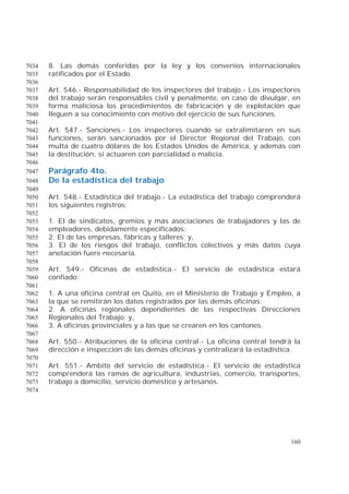 160
8. Las demás conferidas por la ley y los convenios internacionales7034
ratificados por el Estado.7035
7036
Art. 546.- Responsabilidad de los inspectores del trabajo.- Los inspectores7037
del trabajo serán responsables civil y penalmente, en caso de divulgar, en7038
forma maliciosa los procedimientos de fabricación y de explotación que7039
lleguen a su conocimiento con motivo del ejercicio de sus funciones.7040
7041
Art. 547.- Sanciones.- Los inspectores cuando se extralimitaren en sus7042
funciones, serán sancionados por el Director Regional del Trabajo, con7043
multa de cuatro dólares de los Estados Unidos de América, y además con7044
la destitución, si actuaren con parcialidad o malicia.7045
7046
Parágrafo 4to.7047
De la estadística del trabajo7048
7049
Art. 548.- Estadística del trabajo.- La estadística del trabajo comprenderá7050
los siguientes registros:7051
7052
1. El de sindicatos, gremios y más asociaciones de trabajadores y las de7053
empleadores, debidamente especificados;7054
2. El de las empresas, fábricas y talleres; y,7055
3. El de los riesgos del trabajo, conflictos colectivos y más datos cuya7056
anotación fuere necesaria.7057
7058
Art. 549.- Oficinas de estadística.- El servicio de estadística estará7059
confiado:7060
7061
1. A una oficina central en Quito, en el Ministerio de Trabajo y Empleo, a7062
la que se remitirán los datos registrados por las demás oficinas;7063
2. A oficinas regionales dependientes de las respectivas Direcciones7064
Regionales del Trabajo; y,7065
3. A oficinas provinciales y a las que se crearen en los cantones.7066
7067
Art. 550.- Atribuciones de la oficina central.- La oficina central tendrá la7068
dirección e inspección de las demás oficinas y centralizará la estadística.7069
7070
Art. 551.- Ambito del servicio de estadística.- El servicio de estadística7071
comprenderá las ramas de agricultura, industrias, comercio, transportes,7072
trabajo a domicilio, servicio doméstico y artesanos.7073
7074
 