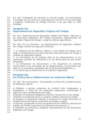 161
Art. 552.- Prohibición de intervenir en caso de huelga.- Los funcionarios7075
encargados de este servicio se abstendrán de intervenir en caso de huelga7076
y proponer condiciones de trabajo inferiores a las que rigen en cada7077
localidad.7078
7079
Parágrafo 5to.7080
Departamento de Seguridad e Higiene del Trabajo7081
7082
Art. 553.- Departamentos de Seguridad e Higiene del Trabajo.- Adscritos a7083
las Direcciones Regionales del Trabajo funcionarán departamentos de7084
seguridad e higiene del trabajo, a cargo de médicos especialistas.7085
7086
Art. 554.- De sus funciones.- Los Departamentos de Seguridad e Higiene7087
del Trabajo, tendrán las siguientes funciones:7088
7089
1. La vigilancia de las fábricas, talleres y más locales de trabajo, para7090
exigir el cumplimiento de las prescripciones sobre prevención de riesgos y7091
medidas de seguridad e higiene;7092
2. La intervención de los médicos jefes de los departamentos en las7093
comisiones centrales de calificación y en las demás para las que fueren7094
designados;7095
3. La formulación de instrucciones a los inspectores en materias7096
concernientes a las actividades de los departamentos, instrucciones que7097
deberán ser conocidas y aprobadas por las Direcciones Regionales; y,7098
4. Las demás que se determinen en el respectivo reglamento.7099
7100
Parágrafo 6to.7101
De la Dirección y Subdirecciones de mediación laboral7102
7103
Art. 555.- De sus funciones.- Corresponde a la Dirección y Subdirecciones7104
de Mediación Laboral:7105
7106
a) Elaborar y ejecutar programas de contacto entre empleadores y7107
trabajadores, a través de sus respectivos organismos, encaminados a7108
lograr un mejor entendimiento entre ellos;7109
b) Realizar la mediación obligatoria conforme a lo previsto en este Código;7110
c) Realizar la mediación previa a cualquier conflicto colectivo de trabajo;7111
d) Impulsar la negociación colectiva y convertirla en medio eficaz para el7112
establecimiento de mejores condiciones de trabajo y empleo;7113
e) Impulsar y propender al trato extrajudicial de los conflictos colectivos de7114
trabajo, que tienda a aproximar las posiciones de las partes; y,7115
f) Coordinar sus funciones y colaborar estrechamente con las Direcciones7116
Regionales del Trabajo.7117
7118
 