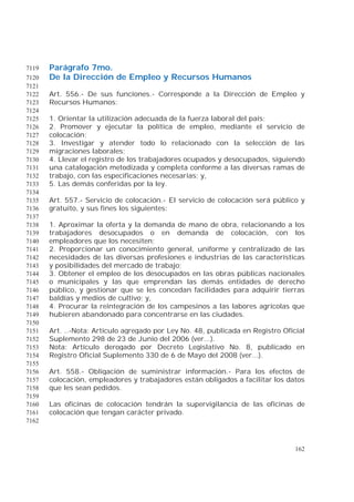 162
Parágrafo 7mo.7119
De la Dirección de Empleo y Recursos Humanos7120
7121
Art. 556.- De sus funciones.- Corresponde a la Dirección de Empleo y7122
Recursos Humanos:7123
7124
1. Orientar la utilización adecuada de la fuerza laboral del país;7125
2. Promover y ejecutar la política de empleo, mediante el servicio de7126
colocación;7127
3. Investigar y atender todo lo relacionado con la selección de las7128
migraciones laborales;7129
4. Llevar el registro de los trabajadores ocupados y desocupados, siguiendo7130
una catalogación metodizada y completa conforme a las diversas ramas de7131
trabajo, con las especificaciones necesarias; y,7132
5. Las demás conferidas por la ley.7133
7134
Art. 557.- Servicio de colocación.- El servicio de colocación será público y7135
gratuito, y sus fines los siguientes:7136
7137
1. Aproximar la oferta y la demanda de mano de obra, relacionando a los7138
trabajadores desocupados o en demanda de colocación, con los7139
empleadores que los necesiten;7140
2. Proporcionar un conocimiento general, uniforme y centralizado de las7141
necesidades de las diversas profesiones e industrias de las características7142
y posibilidades del mercado de trabajo;7143
3. Obtener el empleo de los desocupados en las obras públicas nacionales7144
o municipales y las que emprendan las demás entidades de derecho7145
público, y gestionar que se les concedan facilidades para adquirir tierras7146
baldías y medios de cultivo; y,7147
4. Procurar la reintegración de los campesinos a las labores agrícolas que7148
hubieren abandonado para concentrarse en las ciudades.7149
7150
Art. ..-Nota: Artículo agregado por Ley No. 48, publicada en Registro Oficial7151
Suplemento 298 de 23 de Junio del 2006 (ver...).7152
Nota: Artículo derogado por Decreto Legislativo No. 8, publicado en7153
Registro Oficial Suplemento 330 de 6 de Mayo del 2008 (ver...).7154
7155
Art. 558.- Obligación de suministrar información.- Para los efectos de7156
colocación, empleadores y trabajadores están obligados a facilitar los datos7157
que les sean pedidos.7158
7159
Las oficinas de colocación tendrán la supervigilancia de las oficinas de7160
colocación que tengan carácter privado.7161
7162
 