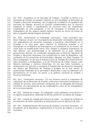 163
Art. 559.- Equilibrio en el mercado de trabajo.- Cuando la oferta y la7163
demanda de trabajo no puedan cubrirse en una localidad, la Dirección de7164
Empleo y Recursos Humanos, con el objeto de restablecer el equilibrio del7165
mercado de trabajo, actuará en función compensadora que se ejercerá7166
mediante el enlace y coordinación de servicios entre los organismos7167
establecidos en este parágrafo, a fin de conseguir el traslado de los7168
trabajadores de los lugares donde hubiere exceso de oferta de mano de7169
obra a aquellos donde hubiere demanda.7170
7171
Art. 560.- Autorización al trabajador extranjero.- Todo extranjero que7172
desee ingresar al país con el propósito de desarrollar actividades laborales7173
con dependencia de personas naturales o jurídicas, domiciliadas en el7174
Ecuador o en otro país, para solicitar la respectiva visación y su7175
inscripción en el Registro de Extranjeros o la renovación de la misma, así7176
como para la modificación hacia esta calidad y categoría migratorias de7177
tipo laboral, con posterioridad a su admisión en el país, deberán7178
previamente obtener un certificado otorgado por el Director Nacional de7179
Empleo y Recursos Humanos con jurisdicción en toda la República, con7180
excepción de las provincias de Esmeraldas, Manabí, Los Ríos, Guayas, El7181
Oro y Galápagos, en las que el Subsecretario de Trabajo del Litoral ejercerá7182
tales funciones y atribuciones; y en las Provincias de Cañar, Azuay, Loja,7183
Morona Santiago y Zamora Chinchipe, en las que tales funciones y7184
atribuciones las ejercerá y cumplirá el Subdirector de Recursos Humanos7185
del Austro del Ministerio de Trabajo y Empleo en el que conste la7186
autorización favorable de la actividad a desarrollar y que su admisión y/o7187
permanencia en el país, no afecte a la política nacional de empleo y7188
recursos humanos.7189
7190
Art. 561.- Comisiones asesoras.- En las oficinas central y regionales de7191
colocación de la Dirección de Empleo y Recursos Humanos funcionará, en7192
calidad de asesora, una comisión compuesta por un delegado del Concejo7193
Cantonal, un representante de los empleadores y otro de los trabajadores7194
de la circunscripción.7195
7196
Art. 562.- Cédula de trabajo.- El trabajador estará obligado a inscribirse en7197
el registro ocupacional, debiendo la oficina conferirle su cédula de trabajo.7198
7199
Art. 563.- Cédula de trabajo del maestro de taller.- La cédula de trabajo de7200
los maestros de taller contendrá la autorización para la apertura de éste.7201
7202
Art. 564.- Reglamentación del servicio de empleo y recursos humanos.- El7203
Presidente de la República, reglamentará el servicio de empleo y recursos7204
humanos.7205
7206
 