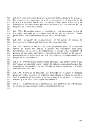 165
Art. 569.- Nombramiento de jueces y ejercicio de la judicatura del trabajo.-7249
En cuanto a los requisitos para el nombramiento y el ejercicio de la7250
judicatura, organización de ésta, funciones, atribuciones y deberes, y la7251
subrogación de unos jueces por otros, se estará a lo que dispone la Ley7252
Orgánica de la Función Judicial.7253
7254
Art. 570.- Demandas contra el trabajador.- Las demandas contra el7255
trabajador sólo podrán proponerse ante el juez de su domicilio. Queda7256
prohibida la renuncia de domicilio por parte del trabajador.7257
7258
Art. 571.- Excepción de incompetencia.- En los juicios de trabajo, la7259
incompetencia del juez podrá alegarse sólo como excepción.7260
7261
Art. 572.- Trámite de excusa.- No podrá proponerse juicio de recusación7262
contra los jueces del trabajo o quienes los subroguen pero tales7263
funcionarios en los casos de impedimento o excusa legal, mandarán el7264
proceso al que deba subrogarles, expresando los motivos de la excusa.7265
Aceptada ésta, el subrogante avocará conocimiento y mandará notificar a7266
las partes esta providencia.7267
7268
Art. 573.- Trámite de las controversias laborales.- Las controversias a que7269
diere lugar un contrato o una relación de trabajo, serán resueltas por las7270
autoridades establecidas por este Código, de conformidad con el trámite7271
que el mismo prescribe.7272
7273
Art. 574.- Forma de la demanda.- La demanda en los juicios de trabajo7274
podrá ser verbal o escrita. En el primer caso, el juez la reducirá a escrito y7275
será firmada por el interesado o por un testigo si no supiere o no pudiere7276
hacerlo, y autorizada por el respectivo secretario.7277
7278
Art. 575.- Sustanciación de la controversia.- Las controversias individuales7279
de trabajo se sustanciarán mediante procedimiento oral.7280
7281
 