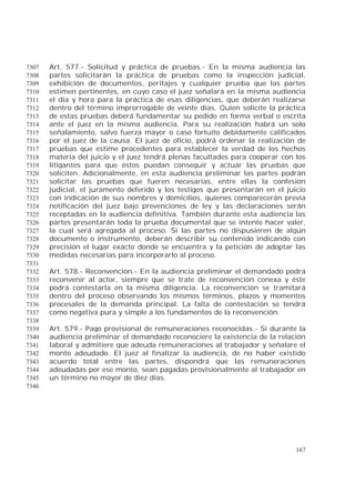 167
Art. 577.- Solicitud y práctica de pruebas.- En la misma audiencia las7307
partes solicitarán la práctica de pruebas como la inspección judicial,7308
exhibición de documentos, peritajes y cualquier prueba que las partes7309
estimen pertinentes, en cuyo caso el juez señalará en la misma audiencia7310
el día y hora para la práctica de esas diligencias, que deberán realizarse7311
dentro del término improrrogable de veinte días. Quien solicite la práctica7312
de estas pruebas deberá fundamentar su pedido en forma verbal o escrita7313
ante el juez en la misma audiencia. Para su realización habrá un solo7314
señalamiento, salvo fuerza mayor o caso fortuito debidamente calificados7315
por el juez de la causa. El juez de oficio, podrá ordenar la realización de7316
pruebas que estime procedentes para establecer la verdad de los hechos7317
materia del juicio y el juez tendrá plenas facultades para cooperar con los7318
litigantes para que éstos puedan conseguir y actuar las pruebas que7319
soliciten. Adicionalmente, en esta audiencia preliminar las partes podrán7320
solicitar las pruebas que fueren necesarias, entre ellas la confesión7321
judicial, el juramento deferido y los testigos que presentarán en el juicio7322
con indicación de sus nombres y domicilios, quienes comparecerán previa7323
notificación del juez bajo prevenciones de ley y las declaraciones serán7324
receptadas en la audiencia definitiva. También durante esta audiencia las7325
partes presentarán toda la prueba documental que se intente hacer valer,7326
la cual será agregada al proceso. Si las partes no dispusieren de algún7327
documento o instrumento, deberán describir su contenido indicando con7328
precisión el lugar exacto donde se encuentra y la petición de adoptar las7329
medidas necesarias para incorporarlo al proceso.7330
7331
Art. 578.- Reconvención.- En la audiencia preliminar el demandado podrá7332
reconvenir al actor, siempre que se trate de reconvención conexa y éste7333
podrá contestarla en la misma diligencia. La reconvención se tramitará7334
dentro del proceso observando los mismos términos, plazos y momentos7335
procesales de la demanda principal. La falta de contestación se tendrá7336
como negativa pura y simple a los fundamentos de la reconvención.7337
7338
Art. 579.- Pago provisional de remuneraciones reconocidas.- Si durante la7339
audiencia preliminar el demandado reconociere la existencia de la relación7340
laboral y admitiere que adeuda remuneraciones al trabajador y señalare el7341
monto adeudado. El juez al finalizar la audiencia, de no haber existido7342
acuerdo total entre las partes, dispondrá que las remuneraciones7343
adeudadas por ese monto, sean pagadas provisionalmente al trabajador en7344
un término no mayor de diez días.7345
7346
 