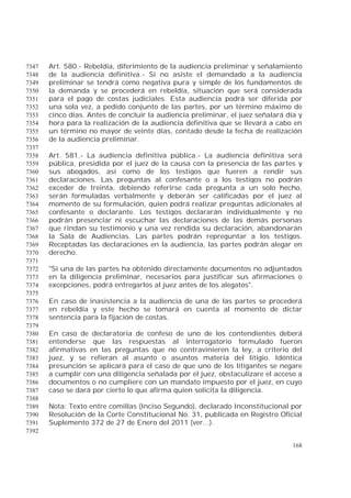 168
Art. 580.- Rebeldía, diferimiento de la audiencia preliminar y señalamiento7347
de la audiencia definitiva.- Si no asiste el demandado a la audiencia7348
preliminar se tendrá como negativa pura y simple de los fundamentos de7349
la demanda y se procederá en rebeldía, situación que será considerada7350
para el pago de costas judiciales. Esta audiencia podrá ser diferida por7351
una sola vez, a pedido conjunto de las partes, por un término máximo de7352
cinco días. Antes de concluir la audiencia preliminar, el juez señalará día y7353
hora para la realización de la audiencia definitiva que se llevará a cabo en7354
un término no mayor de veinte días, contado desde la fecha de realización7355
de la audiencia preliminar.7356
7357
Art. 581.- La audiencia definitiva pública.- La audiencia definitiva será7358
pública, presidida por el juez de la causa con la presencia de las partes y7359
sus abogados, así como de los testigos que fueren a rendir sus7360
declaraciones. Las preguntas al confesante o a los testigos no podrán7361
exceder de treinta, debiendo referirse cada pregunta a un solo hecho,7362
serán formuladas verbalmente y deberán ser calificadas por el juez al7363
momento de su formulación, quien podrá realizar preguntas adicionales al7364
confesante o declarante. Los testigos declararán individualmente y no7365
podrán presenciar ni escuchar las declaraciones de las demás personas7366
que rindan su testimonio y una vez rendida su declaración, abandonarán7367
la Sala de Audiencias. Las partes podrán repreguntar a los testigos.7368
Receptadas las declaraciones en la audiencia, las partes podrán alegar en7369
derecho.7370
7371
"Si una de las partes ha obtenido directamente documentos no adjuntados7372
en la diligencia preliminar, necesarios para justificar sus afirmaciones o7373
excepciones, podrá entregarlos al juez antes de los alegatos".7374
7375
En caso de inasistencia a la audiencia de una de las partes se procederá7376
en rebeldía y este hecho se tomará en cuenta al momento de dictar7377
sentencia para la fijación de costas.7378
7379
En caso de declaratoria de confeso de uno de los contendientes deberá7380
entenderse que las respuestas al interrogatorio formulado fueron7381
afirmativas en las preguntas que no contravinieren la ley, a criterio del7382
juez, y se refieran al asunto o asuntos materia del litigio. Idéntica7383
presunción se aplicará para el caso de que uno de los litigantes se negare7384
a cumplir con una diligencia señalada por el juez, obstaculizare el acceso a7385
documentos o no cumpliere con un mandato impuesto por el juez, en cuyo7386
caso se dará por cierto lo que afirma quien solicita la diligencia.7387
7388
Nota: Texto entre comillas (Inciso Segundo), declarado Inconstitucional por7389
Resolución de la Corte Constitucional No. 31, publicada en Registro Oficial7390
Suplemento 372 de 27 de Enero del 2011 (ver...).7391
7392
 