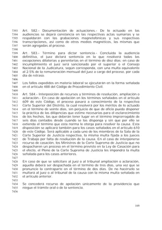 169
Art. 582.- Documentación de actuaciones.- De lo actuado en las7393
audiencias se dejará constancia en las respectivas actas sumarias y se7394
respaldarán con las grabaciones magnetofónicas y sus respectivas7395
transcripciones, así como de otros medios magnéticos, las mismas que7396
serán agregadas al proceso.7397
7398
Art. 583.- Término para dictar sentencia.- Concluida la audiencia7399
definitiva, el juez dictará sentencia en la que resolverá todas las7400
excepciones dilatorias y perentorias en el término de diez días; en caso de7401
incumplimiento el juez será sancionado por el superior o el Consejo7402
Nacional de la Judicatura, según corresponda, con una multa equivalente7403
al 2.5% de la remuneración mensual del juez a cargo del proceso, por cada7404
día de retraso.7405
7406
Los fallos expedidos en materia laboral se ejecutarán en la forma señalada7407
en el artículo 488 del Código de Procedimiento Civil.7408
7409
Art. 584.- Interposición de recursos y términos de resolución, ampliación o7410
aclaración.- En caso de apelación en los términos señalados en el artículo7411
609 de este Código, el proceso pasará a conocimiento de la respectiva7412
Corte Superior del Distrito, la cual resolverá por los méritos de lo actuado7413
en el término de veinte días, sin perjuicio de que de oficio pueda disponer7414
la práctica de las diligencias que estime necesarias para el esclarecimiento7415
de los hechos, las que deberán tener lugar en el término improrrogable de7416
seis días contados desde cuando se las disponga y sin que por ello se7417
extienda el término que esta norma le otorga para resolver la causa. Esta7418
disposición se aplicará también para los casos señalados en el artículo 6107419
de este Código. Será aplicable a cada uno de los miembros de la Sala de la7420
Corte Superior de Justicia respectiva, la misma multa fijada a los jueces7421
de Trabajo por falta de resolución de la causa. En el caso de interponerse7422
recurso de casación, los Ministros de la Corte Suprema de Justicia que no7423
despacharen un proceso en el término previsto en la Ley de Casación para7424
el efecto, el Pleno de la Corte Suprema de Justicia les impondrá la multa7425
señalada para los casos anteriores.7426
7427
En caso de que se solicitare al juez o al tribunal ampliación o aclaración,7428
aquella deberá ser despachada en el término de tres días, una vez que se7429
pronuncie la contraparte en el término de dos días. De no hacérselo se7430
multará al juez o al tribunal de la causa con la misma multa señalada en7431
el artículo anterior.7432
7433
Se concederá recurso de apelación únicamente de la providencia que7434
niegue el trámite oral o de la sentencia.7435
7436
 