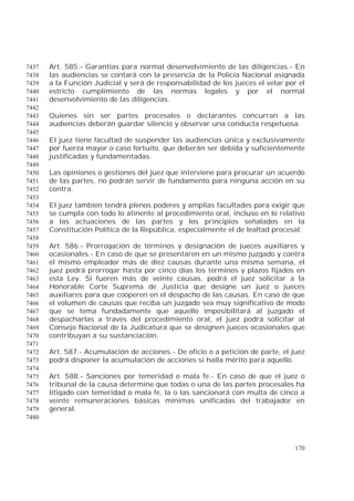170
Art. 585.- Garantías para normal desenvolvimiento de las diligencias.- En7437
las audiencias se contará con la presencia de la Policía Nacional asignada7438
a la Función Judicial y será de responsabilidad de los jueces el velar por el7439
estricto cumplimiento de las normas legales y por el normal7440
desenvolvimiento de las diligencias.7441
7442
Quienes sin ser partes procesales o declarantes concurran a las7443
audiencias deberán guardar silencio y observar una conducta respetuosa.7444
7445
El juez tiene facultad de suspender las audiencias única y exclusivamente7446
por fuerza mayor o caso fortuito, que deberán ser debida y suficientemente7447
justificadas y fundamentadas.7448
7449
Las opiniones o gestiones del juez que interviene para procurar un acuerdo7450
de las partes, no podrán servir de fundamento para ninguna acción en su7451
contra.7452
7453
El juez también tendrá plenos poderes y amplias facultades para exigir que7454
se cumpla con todo lo atinente al procedimiento oral, incluso en lo relativo7455
a las actuaciones de las partes y los principios señalados en la7456
Constitución Política de la República, especialmente el de lealtad procesal.7457
7458
Art. 586.- Prorrogación de términos y designación de jueces auxiliares y7459
ocasionales.- En caso de que se presentaren en un mismo juzgado y contra7460
el mismo empleador más de diez causas durante una misma semana, el7461
juez podrá prorrogar hasta por cinco días los términos y plazos fijados en7462
esta Ley. Si fueren más de veinte causas, podrá el juez solicitar a la7463
Honorable Corte Suprema de Justicia que designe un juez o jueces7464
auxiliares para que cooperen en el despacho de las causas. En caso de que7465
el volumen de causas que reciba un juzgado sea muy significativo de modo7466
que se tema fundadamente que aquello imposibilitará al juzgado el7467
despacharlas a través del procedimiento oral, el juez podrá solicitar al7468
Consejo Nacional de la Judicatura que se designen jueces ocasionales que7469
contribuyan a su sustanciación.7470
7471
Art. 587.- Acumulación de acciones.- De oficio o a petición de parte, el juez7472
podrá disponer la acumulación de acciones si halla mérito para aquello.7473
7474
Art. 588.- Sanciones por temeridad o mala fe.- En caso de que el juez o7475
tribunal de la causa determine que todas o una de las partes procesales ha7476
litigado con temeridad o mala fe, la o las sancionará con multa de cinco a7477
veinte remuneraciones básicas mínimas unificadas del trabajador en7478
general.7479
7480
 