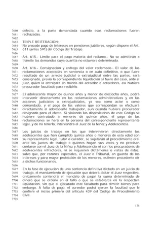 175
defecto, a la parte demandada cuando esas reclamaciones fueren7660
rechazadas.7661
7662
TRIPLE REITERACION:7663
No procede pago de intereses en pensiones jubilares, según dispone el Art.7664
611 (antes 591) del Código del Trabajo.7665
7666
Art. 615.- Límite para el pago materia del reclamo.- No se admitirán a7667
trámite las demandas cuya cuantía no estuviere determinada.7668
7669
Art. 616.- Consignación y entrega del valor reclamado.- El valor de las7670
reclamaciones aceptadas en sentencia o en auto definitivo, o que fuere7671
resultado de un arreglo judicial o extrajudicial entre las partes, será7672
consignado, previa la correspondiente liquidación si fuere del caso, ante el7673
juez, quien la entregará en manos del acreedor o acreedores, así hubiere7674
procurador facultado para recibirlo.7675
7676
El adolescente mayor de quince años y menor de dieciocho años, podrá7677
intervenir directamente en las reclamaciones administrativas y en las7678
acciones judiciales o extrajudiciales, ya sea como actor o como7679
demandado, y el pago de los valores que correspondan se efectuará7680
directamente al adolescente trabajador, aun cuando hubiere procurador7681
designado para el efecto. Si violando las disposiciones de este Código se7682
hubiere contratado a menores de quince años, el pago de las7683
reclamaciones se hará en la persona del correspondiente representante7684
legal, y de no tenerlo, intervendrá el Juez de la Niñez y Adolescencia.7685
7686
Los juicios de trabajo en los que intervinieren directamente los7687
adolescentes que han cumplido quince años o menores de esta edad con7688
su representante legal, tutor o curador, se sujetarán al procedimiento oral7689
ante los jueces de trabajo o quienes hagan sus veces y no precisan7690
contarse con el Juez de la Niñez y Adolescencia ni con los procuradores de7691
adolescentes infractores, ni se requieren dictámenes o vistas de éstos,7692
salvo que, por razones especiales, el Juez o Tribunal, en guarda de los7693
intereses y para mayor protección de los menores, estimen procedente oír7694
a dichos funcionarios.7695
7696
En la fase de ejecución de una sentencia definitiva dictada en un juicio de7697
trabajo, el mandamiento de ejecución que deberá dictar el Juez respectivo,7698
únicamente contendrá el mandato de pagar la suma determinada de7699
dinero que se ordene en el fallo o que se establezca en la respectiva7700
liquidación, sin que el ejecutado esté facultado para dimitir bienes para7701
embargo. A falta de pago, el acreedor podrá ejercer la facultad que le7702
confiere el inciso primero del artículo 439 del Código de Procedimiento7703
Civil.7704
7705
 