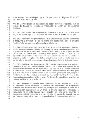 176
Nota: Artículo reformado por Ley No. 39, publicada en Registro Oficial 2507706
de 13 de Abril del 2006 (ver...).7707
7708
Art. 617.- Prohibición al trabajador de ceder derechos litigiosos.- En los7709
juicios de trabajo se prohíbe al trabajador la cesión de los derechos7710
litigiosos.7711
7712
Art. 618.- Prohibición a los abogados.- Prohíbese a los abogados intervenir7713
en juicios de trabajo, si su intervención debe provocar la excusa del juez.7714
7715
Art. 619.- Forma de las providencias.- Las providencias podrán extenderse7716
a máquina y llevarán al pie la firma del secretario, bajo la palabra7717
"certifico", forma que reemplazará al proveimiento.7718
7719
Art. 620.- Exoneración del pago de tasas y derechos judiciales.- Quedan7720
exoneradas del pago de tasas y derechos judiciales, todas las personas que7721
litiguen en asuntos laborales, salvo el caso en que el empleador sea7722
condenado en sentencia, debiendo éste pagar dichos rubros, en la7723
siguiente proporción: si la sentencia fuere condenatoria en su totalidad,7724
pagará el valor completo de dichos gravámenes; y si la sentencia fuere7725
condenatoria parcialmente, pagará la parte proporcional a dicha condena.7726
7727
Art. 621.- Solicitud de visto bueno.- El inspector que reciba una solicitud7728
tendiente a dar por terminado un contrato de trabajo por alguno de los7729
motivos determinados en los artículos 172 y 173 de este Código, notificará7730
al interesado dentro de veinticuatro horas, concediéndole dos días para7731
que conteste. Con la contestación, o en rebeldía, procederá a investigar el7732
fundamento de la solicitud y dictará su resolución dentro del tercer día,7733
otorgando o negando el visto bueno. En la resolución deberá constar los7734
datos y motivos en que se funde.7735
7736
Art. 622.- Suspensión de relaciones laborales.- En los casos de visto bueno7737
el inspector podrá disponer, a solicitud del empleador, la suspensión7738
inmediata de las relaciones laborales, siempre que consigne el valor de la7739
remuneración equivalente a un mes, la misma que será entregada al7740
trabajador si el visto bueno fuere negado. En este caso, además, el7741
empleador deberá reintegrarle a su trabajo, so pena de incurrir en las7742
sanciones e indemnizaciones correspondientes al despido intempestivo.7743
7744
 
