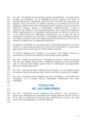 177
Art. 623.- Facultades de los jefes de cuerpos de bomberos.- Los jefes de los7745
cuerpos de bomberos de la República podrán separar de hecho y7746
provisionalmente al trabajador que incurriere en faltas que merezcan tal7747
sanción. Para este efecto, el trámite previsto en el artículo 621 de este7748
Código se seguirá ante el Director Regional del Trabajo en las provincias de7749
Pichincha, Guayas, Azuay y Tungurahua, respectivamente, y ante el7750
inspector del trabajo en las demás provincias. Si la autoridad respectiva7751
fallare negativamente, el trabajador tendrá derecho a retornar al servicio o7752
a ser indemnizado por separación intempestiva, en el caso de que el7753
empleador no deseare sus servicios. El trabajador tendrá derecho a cobrar7754
sus haberes desde el día de la separación provisional hasta la fecha de su7755
retorno al trabajo o de su separación definitiva.7756
7757
De haberse concedido el visto bueno por la autoridad indicada en el inciso7758
anterior, la separación provisional se convertirá en definitiva, sin derecho a7759
pago alguno por los días que el trámite hubiere durado.7760
7761
El Director Regional del Trabajo o el inspector del trabajo, dictará su7762
resolución en el término máximo de cuatro días improrrogables.7763
7764
Art. 624.- Trámite de desahucio.- El desahucio al que se refiere el artículo7765
184 de este Código deberá darse mediante solicitud escrita presentada7766
ante el inspector del trabajo, quien hará la notificación correspondiente7767
dentro de veinticuatro horas.7768
7769
Art. 625.- Caso de no haber inspectores del trabajo.- En los lugares donde7770
no hubiere inspectores provinciales, harán sus veces los jueces de trabajo.7771
7772
Art. 626.- Demandas del trabajador por otros conceptos.- La demanda del7773
trabajador, no le impide deducir demandas individuales por otros7774
conceptos.7775
7776
TITULO VII7777
DE LAS SANCIONES7778
7779
Art. 627.- Sanciones previa audiencia del infractor.- Las sanciones y7780
multas que impongan las autoridades del trabajo deberán constar en acta,7781
en la cual se indicarán los motivos que determinaron la pena. En todo7782
caso, antes de imponerlas, se oirá al infractor.7783
7784
 