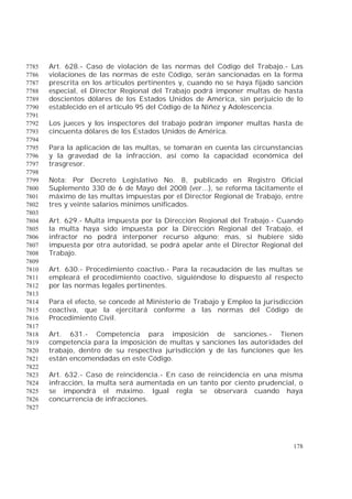178
Art. 628.- Caso de violación de las normas del Código del Trabajo.- Las7785
violaciones de las normas de este Código, serán sancionadas en la forma7786
prescrita en los artículos pertinentes y, cuando no se haya fijado sanción7787
especial, el Director Regional del Trabajo podrá imponer multas de hasta7788
doscientos dólares de los Estados Unidos de América, sin perjuicio de lo7789
establecido en el artículo 95 del Código de la Niñez y Adolescencia.7790
7791
Los jueces y los inspectores del trabajo podrán imponer multas hasta de7792
cincuenta dólares de los Estados Unidos de América.7793
7794
Para la aplicación de las multas, se tomarán en cuenta las circunstancias7795
y la gravedad de la infracción, así como la capacidad económica del7796
trasgresor.7797
7798
Nota: Por Decreto Legislativo No. 8, publicado en Registro Oficial7799
Suplemento 330 de 6 de Mayo del 2008 (ver...), se reforma tácitamente el7800
máximo de las multas impuestas por el Director Regional de Trabajo, entre7801
tres y veinte salarios mínimos unificados.7802
7803
Art. 629.- Multa impuesta por la Dirección Regional del Trabajo.- Cuando7804
la multa haya sido impuesta por la Dirección Regional del Trabajo, el7805
infractor no podrá interponer recurso alguno; mas, si hubiere sido7806
impuesta por otra autoridad, se podrá apelar ante el Director Regional del7807
Trabajo.7808
7809
Art. 630.- Procedimiento coactivo.- Para la recaudación de las multas se7810
empleará el procedimiento coactivo, siguiéndose lo dispuesto al respecto7811
por las normas legales pertinentes.7812
7813
Para el efecto, se concede al Ministerio de Trabajo y Empleo la jurisdicción7814
coactiva, que la ejercitará conforme a las normas del Código de7815
Procedimiento Civil.7816
7817
Art. 631.- Competencia para imposición de sanciones.- Tienen7818
competencia para la imposición de multas y sanciones las autoridades del7819
trabajo, dentro de su respectiva jurisdicción y de las funciones que les7820
están encomendadas en este Código.7821
7822
Art. 632.- Caso de reincidencia.- En caso de reincidencia en una misma7823
infracción, la multa será aumentada en un tanto por ciento prudencial, o7824
se impondrá el máximo. Igual regla se observará cuando haya7825
concurrencia de infracciones.7826
7827
 
