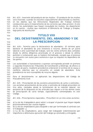 179
Art. 633.- Inversión del producto de las multas.- El producto de las multas7828
será invertido, cuando no estuviere especialmente determinado su destino,7829
en los objetos que las Direcciones Regionales del Trabajo estimen7830
conducentes para el mejoramiento de los servicios que ellas presten. A este7831
efecto, las autoridades que hayan recaudado las multas, las depositarán7832
en la cuenta - multas que mantiene el Ministerio de Trabajo y Empleo,7833
bajo pena de destitución.7834
7835
TITULO VIII7836
DEL DESISTIMIENTO, DEL ABANDONO Y DE7837
LA PRESCRIPCION7838
7839
Art. 634.- Término para la declaratoria de abandono.- El término para7840
declarar el abandono de una instancia o recurso, dentro de un juicio7841
laboral o ante autoridad del trabajo, será de ciento ochenta días contados7842
desde la última diligencia practicada en el proceso o desde la última7843
petición o reclamación que se hubiere formalizado, excepto que el proceso7844
se encuentre con autos para sentencia o que su impulso no dependiera de7845
las partes.7846
7847
Las autoridades o funcionarios a quienes corresponda presidir en primera7848
o segunda instancia los Tribunales de Conciliación y Arbitraje, de oficio o a7849
petición de parte, mediante providencia ordenarán el archivo de la causa o7850
conflicto colectivo que se encuentre en estado de abandono. Esta7851
providencia no será susceptible de recurso alguno.7852
7853
Para el desistimiento, se aplicarán las disposiciones del Código de7854
Procedimiento Civil.7855
7856
Art. 635.- Prescripción de las acciones provenientes de actos o contratos.-7857
Las acciones provenientes de los actos y contratos de trabajo prescriben en7858
tres años, contados desde la terminación de la relación laboral, sin7859
perjuicio de lo dispuesto en los artículos que siguen y en los demás casos7860
de prescripción de corto tiempo, especialmente contemplados en este7861
Código.7862
7863
Art. 636.- Prescripciones especiales.- Prescriben en un mes estas acciones:7864
7865
a) La de los trabajadores para volver a ocupar el puesto que hayan dejado7866
provisionalmente por causas legales;7867
b) La de los empleadores para despedir o dar por terminado el contrato con7868
el trabajador; y,7869
c) La de los empleadores, para exigir del trabajador indemnización por7870
imperfecta o defectuosa ejecución del trabajo ya concluido y entregado.7871
 