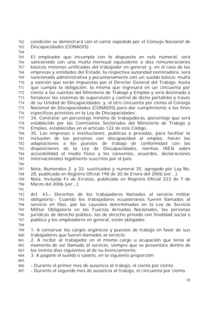 18
condición se demostrará con el carné expedido por el Consejo Nacional de762
Discapacidades (CONADIS).763
764
El empleador que incumpla con lo dispuesto en este numeral, será765
sancionado con una multa mensual equivalente a diez remuneraciones766
básicas mínimas unificadas del trabajador en general; y, en el caso de las767
empresas y entidades del Estado, la respectiva autoridad nominadora, será768
sancionada administrativa y pecuniariamente con un sueldo básico; multa769
y sanción que serán impuestas por el Director General del Trabajo, hasta770
que cumpla la obligación, la misma que ingresará en un cincuenta por771
ciento a las cuentas del Ministerio de Trabajo y Empleo y será destinado a772
fortalecer los sistemas de supervisión y control de dicho portafolio a través773
de su Unidad de Discapacidades; y, el otro cincuenta por ciento al Consejo774
Nacional de Discapacidades (CONADIS) para dar cumplimiento a los fines775
específicos previstos en la Ley de Discapacidades;776
34. Contratar un porcentaje mínimo de trabajadoras, porcentaje que será777
establecido por las Comisiones Sectoriales del Ministerio de Trabajo y778
Empleo, establecidas en el artículo 122 de este Código.779
35. Las empresas e instituciones, públicas o privadas, para facilitar la780
inclusión de las personas con discapacidad al empleo, harán las781
adaptaciones a los puestos de trabajo de conformidad con las782
disposiciones de la Ley de Discapacidades, normas INEN sobre783
accesibilidad al medio físico y los convenios, acuerdos, declaraciones784
internacionales legalmente suscritos por el país.785
786
Nota: Numerales 2. y 33. sustituidos y numeral 35. agregado por Ley No.787
28, publicada en Registro Oficial 198 de 30 de Enero del 2006 (ver...).788
Nota: Incluida Fe de Erratas, publicada en Registro Oficial 223 de 7 de789
Marzo del 2006 (ver...).790
791
Art. 43.- Derechos de los trabajadores llamados al servicio militar792
obligatorio.- Cuando los trabajadores ecuatorianos fueren llamados al793
servicio en filas, por las causales determinadas en la Ley de Servicio794
Militar Obligatorio en las Fuerzas Armadas Nacionales, las personas795
jurídicas de derecho público, las de derecho privado con finalidad social o796
pública y los empleadores en general, están obligados:797
798
1. A conservar los cargos orgánicos y puestos de trabajo en favor de sus799
trabajadores que fueren llamados al servicio;800
2. A recibir al trabajador en el mismo cargo u ocupación que tenía al801
momento de ser llamado al servicio, siempre que se presentare dentro de802
los treinta días siguientes al de su licenciamiento;803
3. A pagarle el sueldo o salario, en la siguiente proporción:804
805
- Durante el primer mes de ausencia al trabajo, el ciento por ciento.806
- Durante el segundo mes de ausencia al trabajo, el cincuenta por ciento.807
 