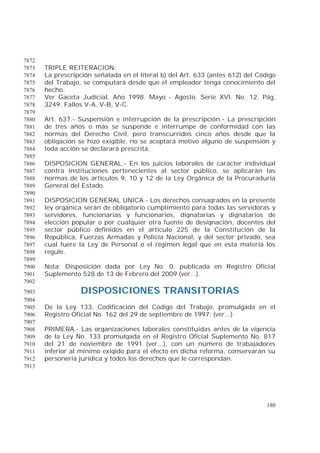 180
7872
TRIPLE REITERACION:7873
La prescripción señalada en el literal b) del Art. 633 (antes 612) del Código7874
del Trabajo, se computará desde que el empleador tenga conocimiento del7875
hecho.7876
Ver Gaceta Judicial. Año 1998. Mayo - Agosto. Serie XVI. No. 12. Pág.7877
3249. Fallos V-A, V-B, V-C.7878
7879
Art. 637.- Suspensión e interrupción de la prescripción.- La prescripción7880
de tres años o más se suspende e interrumpe de conformidad con las7881
normas del Derecho Civil; pero transcurridos cinco años desde que la7882
obligación se hizo exigible, no se aceptará motivo alguno de suspensión y7883
toda acción se declarará prescrita.7884
7885
DISPOSICION GENERAL.- En los juicios laborales de carácter individual7886
contra instituciones pertenecientes al sector público, se aplicarán las7887
normas de los artículos 9, 10 y 12 de la Ley Orgánica de la Procuraduría7888
General del Estado.7889
7890
DISPOSICION GENERAL UNICA.- Los derechos consagrados en la presente7891
ley orgánica serán de obligatorio cumplimiento para todas las servidoras y7892
servidores, funcionarias y funcionarios, dignatarias y dignatarios de7893
elección popular o por cualquier otra fuente de designación, docentes del7894
sector público definidos en el artículo 225 de la Constitución de la7895
República, Fuerzas Armadas y Policía Nacional, y del sector privado, sea7896
cual fuere la Ley de Personal o el régimen legal que en esta materia los7897
regule.7898
7899
Nota: Disposición dada por Ley No. 0, publicada en Registro Oficial7900
Suplemento 528 de 13 de Febrero del 2009 (ver...).7901
7902
DISPOSICIONES TRANSITORIAS7903
7904
De la Ley 133, Codificación del Código del Trabajo, promulgada en el7905
Registro Oficial No. 162 del 29 de septiembre de 1997: (ver...)7906
7907
PRIMERA.- Las organizaciones laborales constituidas antes de la vigencia7908
de la Ley No. 133 promulgada en el Registro Oficial Suplemento No. 8177909
del 21 de noviembre de 1991 (ver...), con un número de trabajadores7910
inferior al mínimo exigido para el efecto en dicha reforma, conservarán su7911
personería jurídica y todos los derechos que le correspondan.7912
7913
 