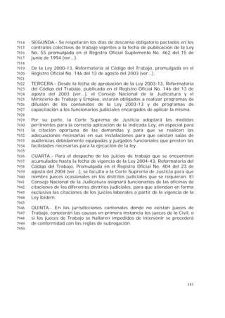 181
SEGUNDA.- Se respetarán los días de descanso obligatorio pactados en los7914
contratos colectivos de trabajo vigentes a la fecha de publicación de la Ley7915
No. 55 promulgada en el Registro Oficial Suplemento No. 462 del 15 de7916
junio de 1994 (ver...).7917
7918
De la Ley 2000-13, Reformatoria al Código del Trabajo, promulgada en el7919
Registro Oficial No. 146 del 13 de agosto del 2003 (ver...).7920
7921
TERCERA.- Desde la fecha de aprobación de la Ley 2003-13, Reformatoria7922
del Código del Trabajo, publicada en el Registro Oficial No. 146 del 13 de7923
agosto del 2003 (ver...), el Consejo Nacional de la Judicatura y el7924
Ministerio de Trabajo y Empleo, estarán obligados a realizar programas de7925
difusión de los contenidos de la Ley 2003-13 y de programas de7926
capacitación a los funcionarios judiciales encargados de aplicar la misma.7927
7928
Por su parte, la Corte Suprema de Justicia adoptará las medidas7929
pertinentes para la correcta aplicación de la indicada Ley, en especial para7930
la citación oportuna de las demandas y para que se realicen las7931
adecuaciones necesarias en sus instalaciones para que existan salas de7932
audiencias debidamente equipadas y juzgados funcionales que presten las7933
facilidades necesarias para la ejecución de la ley.7934
7935
CUARTA.- Para el despacho de los juicios de trabajo que se encuentren7936
acumulados hasta la fecha de vigencia de la Ley 2004-43, Reformatoria del7937
Código del Trabajo, Promulgada en el Registro Oficial No. 404 del 23 de7938
agosto del 2004 (ver...), se faculta a la Corte Suprema de Justicia para que7939
nombre jueces ocasionales en los distritos judiciales que se requieran. El7940
Consejo Nacional de la Judicatura asignará funcionarios de las oficinas de7941
citaciones de los diferentes distritos judiciales, para que atiendan en forma7942
exclusiva las citaciones de los juicios laborales a partir de la vigencia de la7943
Ley ibídem.7944
7945
QUINTA.- En las jurisdicciones cantonales donde no existan jueces de7946
Trabajo, conocerán las causas en primera instancia los jueces de lo Civil, o7947
si los jueces de Trabajo se hallaren impedidos de intervenir se procederá7948
de conformidad con las reglas de subrogación.7949
7950
 