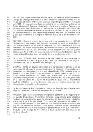 182
SEXTA.- Las disposiciones contenidas en la Ley 2003-13 "Reformatoria del7951
Código del Trabajo mediante la cual se establece el procedimiento oral en7952
los juicios laborales" entrarán en vigencia impostergablemente el 1 de julio7953
del 2004. En una primera fase se aplicará en los distritos judiciales de7954
Quito, Guayaquil, Cuenca y Portoviejo. Facúltase a la Corte Suprema de7955
Justicia para que determine un programa de aplicación progresiva del7956
procedimiento oral en los restantes distritos judiciales, el que deberá estar7957
establecido en todo el país impostergablemente hasta el 1 de julio del 20067958
y del que informará al Congreso nacional hasta el 1 de noviembre del7959
2006.7960
7961
SEPTIMA.- Desde el momento en que entre en vigencia la Ley 2003-137962
"Reformatoria del Código del Trabajo mediante la cual se establece el7963
procedimiento oral en los juicios laborales", en cada uno de los distritos7964
judiciales, los jueces despacharán únicamente las causas que se sujeten al7965
procedimiento oral y, las anteriores serán despachadas por los jueces7966
ocasionales. Si al entrar en vigencia, existieren demandas laborales que no7967
hayan sido calificadas, éstas se sujetarán al procedimiento oral.7968
7969
De la Ley 2004-29, Reformatoria a la Ley 2003-13, que establece el7970
procedimiento oral en los juicios laborales, promulgada en el Registro7971
Oficial No. 260 del 27 de enero del 2004 (ver...).7972
7973
OCTAVA.- Tanto las causas sometidas a la jurisdicción y competencia de7974
jueces ocasionales como las demandas que se hubieren presentado en el7975
lapso comprendido entre el primer día laborable del 2004 hasta la fecha de7976
vigencia de la Ley 2004-29, se tramitarán en juicio verbal sumario; y, en7977
consecuencia quedarán sin efecto las actuaciones que se hubieren7978
realizado con sujeción a las disposiciones de la Ley No. 2003-13, publicada7979
en el Registro Oficial No. 146 del 13 de agosto del 2003 (ver...), mediante la7980
cual se establece el procedimiento oral en los juicios laborales, con7981
excepción de la citación al demandado.7982
7983
De la Ley 2004-43, Reformatoria al Código del Trabajo, promulgada en el7984
Registro Oficial No. 404 del 23 de agosto del 2004 (ver...).7985
7986
NOVENA.- Los jueces ocasionales designados conforme a lo dispuesto en7987
la Cuarta Disposición Transitoria, tendrán competencia para disponer7988
medidas precautelatorias para la ejecución de las sentencias dictadas7989
antes del 1 de julio del 2004. Y en caso de sentencias dictadas con7990
posterioridad a esta fecha, las medidas precautelares serán ordenadas por7991
el juez que expidió la sentencia. Los jueces titulares serán competentes7992
para ordenar la práctica de diligencias preparatorias a las que se refiere el7993
artículo 65 del Código de Procedimiento Civil, en relación con asuntos de7994
carácter laboral.7995
7996
 
