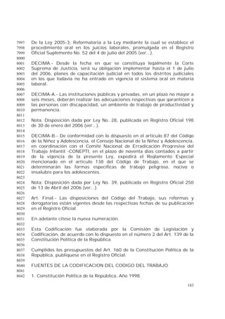 183
De la Ley 2005-3, Reformatoria a la Ley mediante la cual se establece el7997
procedimiento oral en los juicios laborales, promulgada en el Registro7998
Oficial Suplemento No. 52 del 4 de julio del 2005 (ver...).7999
8000
DECIMA.- Desde la fecha en que se constituya legalmente la Corte8001
Suprema de Justicia, será su obligación implementar hasta el 1 de julio8002
del 2006, planes de capacitación judicial en todos los distritos judiciales8003
en los que todavía no ha entrado en vigencia el sistema oral en materia8004
laboral.8005
8006
DECIMA-A.- Las instituciones públicas y privadas, en un plazo no mayor a8007
seis meses, deberán realizar las adecuaciones respectivas que garanticen a8008
las personas con discapacidad, un ambiente de trabajo de productividad y8009
permanencia.8010
8011
Nota: Disposición dada por Ley No. 28, publicada en Registro Oficial 1988012
de 30 de enero del 2006 (ver...).8013
8014
DECIMA-B.- De conformidad con lo dispuesto en el artículo 87 del Código8015
de la Niñez y Adolescencia, el Consejo Nacional de la Niñez y Adolescencia,8016
en coordinación con el Comité Nacional de Erradicación Progresiva del8017
Trabajo Infantil -CONEPTI, en el plazo de noventa días contados a partir8018
de la vigencia de la presente Ley, expedirá el Reglamento Especial8019
mencionado en el artículo 138 del Código de Trabajo, en el que se8020
determinarán las formas específicas de trabajo peligroso, nocivo o8021
insalubre para los adolescentes.8022
8023
Nota: Disposición dada por Ley No. 39, publicada en Registro Oficial 2508024
de 13 de Abril del 2006 (ver...).8025
8026
Art. Final.- Las disposiciones del Código del Trabajo, sus reformas y8027
derogatorias están vigentes desde las respectivas fechas de su publicación8028
en el Registro Oficial.8029
8030
En adelante cítese la nueva numeración.8031
8032
Esta Codificación fue elaborada por la Comisión de Legislación y8033
Codificación, de acuerdo con lo dispuesto en el número 2 del Art. 139 de la8034
Constitución Política de la República.8035
8036
Cumplidos los presupuestos del Art. 160 de la Constitución Política de la8037
República, publíquese en el Registro Oficial.8038
8039
FUENTES DE LA CODIFICACION DEL CODIGO DEL TRABAJO8040
8041
1. Constitución Política de la República, Año 1998.8042
 