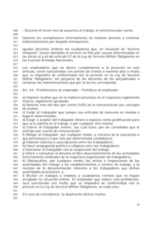 19
- Durante el tercer mes de ausencia al trabajo, el veinticinco por ciento.808
809
Quienes les reemplazaren interinamente no tendrán derecho a reclamar810
indemnizaciones por despido intempestivo.811
812
Iguales derechos tendrán los ciudadanos que, en situación de "licencia813
temporal", fueren llamados al servicio en filas por causas determinadas en814
las letras a) y b) del artículo 57 de la Ley de Servicio Militar Obligatorio en815
las Fuerzas Armadas Nacionales.816
817
Los empleadores que no dieren cumplimiento a lo prescrito en este818
artículo, serán sancionados con prisión de treinta a noventa días o multa819
que se impondrá de conformidad con lo previsto en la Ley de Servicio820
Militar Obligatorio, sin perjuicio de los derechos de los perjudicados a821
reclamar las indemnizaciones que por la ley les corresponda.822
823
Art. 44.- Prohibiciones al empleador.- Prohíbese al empleador:824
825
a) Imponer multas que no se hallaren previstas en el respectivo reglamento826
interno, legalmente aprobado;827
b) Retener más del diez por ciento (10%) de la remuneración por concepto828
de multas;829
c) Exigir al trabajador que compre sus artículos de consumo en tiendas o830
lugares determinados;831
d) Exigir o aceptar del trabajador dinero o especies como gratificación para832
que se le admita en el trabajo, o por cualquier otro motivo;833
e) Cobrar al trabajador interés, sea cual fuere, por las cantidades que le834
anticipe por cuenta de remuneración;835
f) Obligar al trabajador, por cualquier medio, a retirarse de la asociación a836
que pertenezca o a que vote por determinada candidatura;837
g) Imponer colectas o suscripciones entre los trabajadores;838
h) Hacer propaganda política o religiosa entre los trabajadores;839
i) Sancionar al trabajador con la suspensión del trabajo;840
j) Inferir o conculcar el derecho al libre desenvolvimiento de las actividades841
estrictamente sindicales de la respectiva organización de trabajadores;842
k) Obstaculizar, por cualquier medio, las visitas o inspecciones de las843
autoridades del trabajo a los establecimientos o centros de trabajo, y la844
revisión de la documentación referente a los trabajadores que dichas845
autoridades practicaren; y,846
l) Recibir en trabajos o empleos a ciudadanos remisos que no hayan847
arreglado su situación militar. El empleador que violare esta prohibición,848
será sancionado con multa que se impondrá de conformidad con lo849
previsto en la Ley de Servicio Militar Obligatorio, en cada caso.850
851
En caso de reincidencia, se duplicarán dichas multas.852
853
 