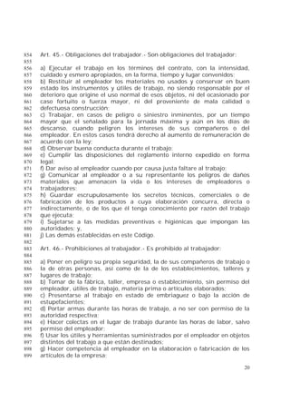 20
Art. 45.- Obligaciones del trabajador.- Son obligaciones del trabajador:854
855
a) Ejecutar el trabajo en los términos del contrato, con la intensidad,856
cuidado y esmero apropiados, en la forma, tiempo y lugar convenidos;857
b) Restituir al empleador los materiales no usados y conservar en buen858
estado los instrumentos y útiles de trabajo, no siendo responsable por el859
deterioro que origine el uso normal de esos objetos, ni del ocasionado por860
caso fortuito o fuerza mayor, ni del proveniente de mala calidad o861
defectuosa construcción;862
c) Trabajar, en casos de peligro o siniestro inminentes, por un tiempo863
mayor que el señalado para la jornada máxima y aún en los días de864
descanso, cuando peligren los intereses de sus compañeros o del865
empleador. En estos casos tendrá derecho al aumento de remuneración de866
acuerdo con la ley;867
d) Observar buena conducta durante el trabajo;868
e) Cumplir las disposiciones del reglamento interno expedido en forma869
legal;870
f) Dar aviso al empleador cuando por causa justa faltare al trabajo;871
g) Comunicar al empleador o a su representante los peligros de daños872
materiales que amenacen la vida o los intereses de empleadores o873
trabajadores;874
h) Guardar escrupulosamente los secretos técnicos, comerciales o de875
fabricación de los productos a cuya elaboración concurra, directa o876
indirectamente, o de los que él tenga conocimiento por razón del trabajo877
que ejecuta;878
i) Sujetarse a las medidas preventivas e higiénicas que impongan las879
autoridades; y,880
j) Las demás establecidas en este Código.881
882
Art. 46.- Prohibiciones al trabajador.- Es prohibido al trabajador:883
884
a) Poner en peligro su propia seguridad, la de sus compañeros de trabajo o885
la de otras personas, así como de la de los establecimientos, talleres y886
lugares de trabajo;887
b) Tomar de la fábrica, taller, empresa o establecimiento, sin permiso del888
empleador, útiles de trabajo, materia prima o artículos elaborados;889
c) Presentarse al trabajo en estado de embriaguez o bajo la acción de890
estupefacientes;891
d) Portar armas durante las horas de trabajo, a no ser con permiso de la892
autoridad respectiva;893
e) Hacer colectas en el lugar de trabajo durante las horas de labor, salvo894
permiso del empleador;895
f) Usar los útiles y herramientas suministrados por el empleador en objetos896
distintos del trabajo a que están destinados;897
g) Hacer competencia al empleador en la elaboración o fabricación de los898
artículos de la empresa;899
 