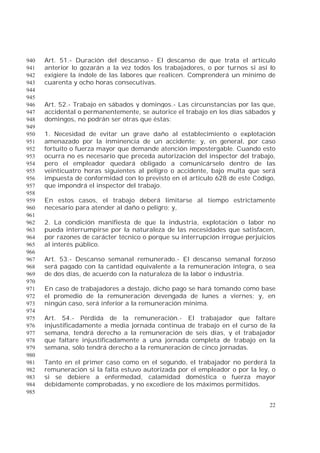 22
Art. 51.- Duración del descanso.- El descanso de que trata el artículo940
anterior lo gozarán a la vez todos los trabajadores, o por turnos si así lo941
exigiere la índole de las labores que realicen. Comprenderá un mínimo de942
cuarenta y ocho horas consecutivas.943
944
945
Art. 52.- Trabajo en sábados y domingos.- Las circunstancias por las que,946
accidental o permanentemente, se autorice el trabajo en los días sábados y947
domingos, no podrán ser otras que éstas:948
949
1. Necesidad de evitar un grave daño al establecimiento o explotación950
amenazado por la inminencia de un accidente; y, en general, por caso951
fortuito o fuerza mayor que demande atención impostergable. Cuando esto952
ocurra no es necesario que preceda autorización del inspector del trabajo,953
pero el empleador quedará obligado a comunicárselo dentro de las954
veinticuatro horas siguientes al peligro o accidente, bajo multa que será955
impuesta de conformidad con lo previsto en el artículo 628 de este Código,956
que impondrá el inspector del trabajo.957
958
En estos casos, el trabajo deberá limitarse al tiempo estrictamente959
necesario para atender al daño o peligro; y,960
961
2. La condición manifiesta de que la industria, explotación o labor no962
pueda interrumpirse por la naturaleza de las necesidades que satisfacen,963
por razones de carácter técnico o porque su interrupción irrogue perjuicios964
al interés público.965
966
Art. 53.- Descanso semanal remunerado.- El descanso semanal forzoso967
será pagado con la cantidad equivalente a la remuneración íntegra, o sea968
de dos días, de acuerdo con la naturaleza de la labor o industria.969
970
En caso de trabajadores a destajo, dicho pago se hará tomando como base971
el promedio de la remuneración devengada de lunes a viernes; y, en972
ningún caso, será inferior a la remuneración mínima.973
974
Art. 54.- Pérdida de la remuneración.- El trabajador que faltare975
injustificadamente a media jornada continua de trabajo en el curso de la976
semana, tendrá derecho a la remuneración de seis días, y el trabajador977
que faltare injustificadamente a una jornada completa de trabajo en la978
semana, sólo tendrá derecho a la remuneración de cinco jornadas.979
980
Tanto en el primer caso como en el segundo, el trabajador no perderá la981
remuneración si la falta estuvo autorizada por el empleador o por la ley, o982
si se debiere a enfermedad, calamidad doméstica o fuerza mayor983
debidamente comprobadas, y no excediere de los máximos permitidos.984
985
 