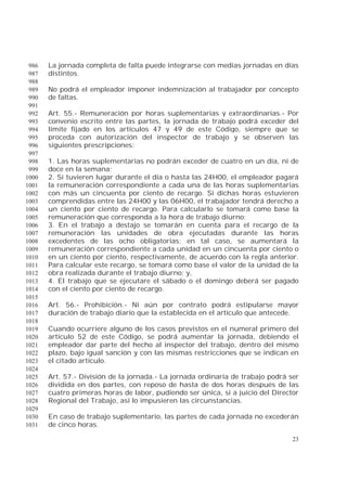 23
La jornada completa de falta puede integrarse con medias jornadas en días986
distintos.987
988
No podrá el empleador imponer indemnización al trabajador por concepto989
de faltas.990
991
Art. 55.- Remuneración por horas suplementarias y extraordinarias.- Por992
convenio escrito entre las partes, la jornada de trabajo podrá exceder del993
límite fijado en los artículos 47 y 49 de este Código, siempre que se994
proceda con autorización del inspector de trabajo y se observen las995
siguientes prescripciones:996
997
1. Las horas suplementarias no podrán exceder de cuatro en un día, ni de998
doce en la semana;999
2. Si tuvieren lugar durante el día o hasta las 24H00, el empleador pagará1000
la remuneración correspondiente a cada una de las horas suplementarias1001
con más un cincuenta por ciento de recargo. Si dichas horas estuvieren1002
comprendidas entre las 24H00 y las 06H00, el trabajador tendrá derecho a1003
un ciento por ciento de recargo. Para calcularlo se tomará como base la1004
remuneración que corresponda a la hora de trabajo diurno;1005
3. En el trabajo a destajo se tomarán en cuenta para el recargo de la1006
remuneración las unidades de obra ejecutadas durante las horas1007
excedentes de las ocho obligatorias; en tal caso, se aumentará la1008
remuneración correspondiente a cada unidad en un cincuenta por ciento o1009
en un ciento por ciento, respectivamente, de acuerdo con la regla anterior.1010
Para calcular este recargo, se tomará como base el valor de la unidad de la1011
obra realizada durante el trabajo diurno; y,1012
4. El trabajo que se ejecutare el sábado o el domingo deberá ser pagado1013
con el ciento por ciento de recargo.1014
1015
Art. 56.- Prohibición.- Ni aún por contrato podrá estipularse mayor1016
duración de trabajo diario que la establecida en el artículo que antecede.1017
1018
Cuando ocurriere alguno de los casos previstos en el numeral primero del1019
artículo 52 de este Código, se podrá aumentar la jornada, debiendo el1020
empleador dar parte del hecho al inspector del trabajo, dentro del mismo1021
plazo, bajo igual sanción y con las mismas restricciones que se indican en1022
el citado artículo.1023
1024
Art. 57.- División de la jornada.- La jornada ordinaria de trabajo podrá ser1025
dividida en dos partes, con reposo de hasta de dos horas después de las1026
cuatro primeras horas de labor, pudiendo ser única, si a juicio del Director1027
Regional del Trabajo, así lo impusieren las circunstancias.1028
1029
En caso de trabajo suplementario, las partes de cada jornada no excederán1030
de cinco horas.1031
 