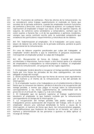 24
1032
Art. 58.- Funciones de confianza.- Para los efectos de la remuneración, no1033
se considerará como trabajo suplementario el realizado en horas que1034
excedan de la jornada ordinaria, cuando los empleados tuvieren funciones1035
de confianza y dirección, esto es el trabajo de quienes, en cualquier forma,1036
representen al empleador o hagan sus veces; el de los agentes viajeros, de1037
seguros, de comercio como vendedores y compradores, siempre que no1038
estén sujetos a horario fijo; y el de los guardianes o porteros residentes,1039
siempre que exista contrato escrito ante la autoridad competente que1040
establezca los particulares requerimientos y naturaleza de las labores.1041
1042
Art. 59.- Indemnización al empleador.- Si el trabajador, sin justa causa,1043
dejare de laborar las ocho horas de la jornada ordinaria, perderá la parte1044
proporcional de la remuneración.1045
1046
En caso de labores urgentes paralizadas por culpa del trabajador, el1047
empleador tendrá derecho a que le indemnice el perjuicio ocasionado.1048
Corresponde al empleador probar la culpa del trabajador.1049
1050
Art. 60.- Recuperación de horas de trabajo.- Cuando por causas1051
accidentales o imprevistas, fuerza mayor u otro motivo ajeno a la voluntad1052
de empleadores y trabajadores se interrumpiere el trabajo, el empleador1053
abonará la remuneración, sin perjuicio de las reglas siguientes:1054
1055
1. El empleador tendrá derecho a recuperar el tiempo perdido aumentando1056
hasta por tres horas las jornadas de los días subsiguientes, sin estar1057
obligado al pago del recargo;1058
2. Dicho aumento durará hasta que las horas de exceso sean equivalentes1059
por el número y el monto de la remuneración, a las del período de1060
interrupción;1061
3. Si el empleador tuviere a los trabajadores en el establecimiento o fábrica1062
hasta que se renueven las labores, perderá el derecho a la recuperación del1063
tiempo perdido, a menos que pague el recargo sobre la remuneración1064
correspondiente a las horas suplementarias de conformidad con lo1065
prescrito en el artículo 55, reglas 2 y 3 de este Código;1066
4. El trabajador que no quisiere sujetarse al trabajo suplementario1067
devolverá al empleador lo que hubiere recibido por la remuneración1068
correspondiente al tiempo de la interrupción; y,1069
5. La recuperación del tiempo perdido sólo podrá exigirse a los1070
trabajadores previa autorización del inspector del trabajo, ante el cual el1071
empleador elevará una solicitud detallando la fecha y causa de la1072
interrupción, el número de horas que duró, las remuneraciones pagadas,1073
las modificaciones que hubieren de hacerse en el horario, así como el1074
número y determinación de las personas a quienes se deba aplicar el1075
recargo de tiempo.1076
1077
 