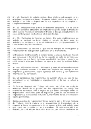 25
Art. 61.- Cómputo de trabajo efectivo.- Para el efecto del cómputo de las1078
ocho horas se considerará como tiempo de trabajo efectivo aquel en que el1079
trabajador se halle a disposición de sus superiores o del empleador,1080
cumpliendo órdenes suyas.1081
1082
Art. 62.- Trabajo en días y horas de descanso obligatorio.- En los días y1083
horas de descanso obligatorio el empleador no podrá exigir al trabajador1084
labor alguna, ni aun por concepto de trabajo a destajo, exceptuándose los1085
casos contemplados en el artículo 52 de este Código.1086
1087
Art. 63.- Exhibición de horarios de labor.- En todo establecimiento de1088
trabajo se exhibirá en lugar visible el horario de labor para los1089
trabajadores, así como el de los servicios de turno por grupos cuando la1090
clase de labor requiera esta forma.1091
1092
Las alteraciones de horario a que dieren margen la interrupción y1093
recuperación del trabajo serán publicadas en la misma forma.1094
1095
El trabajador tendrá derecho a conocer desde la víspera las horas fijas en1096
que comenzará y terminará su turno, cuando se trate de servicios por1097
reemplazos en una labor continua, quedándole también el derecho de1098
exigir remuneración por las horas de espera, en caso de omitirse dichos1099
avisos.1100
1101
Art. 64.- Reglamento interno.- Las fábricas y todos los establecimientos de1102
trabajo colectivo elevarán a la Dirección Regional del Trabajo en sus1103
respectivas jurisdicciones, copia legalizada del horario y del reglamento1104
interno para su aprobación.1105
1106
Sin tal aprobación, los reglamentos no surtirán efecto en todo lo que1107
perjudiquen a los trabajadores, especialmente en lo que se refiere a1108
sanciones.1109
1110
El Director Regional del Trabajo reformará, de oficio, en cualquier1111
momento, dentro de su jurisdicción, los reglamentos del trabajo que1112
estuvieren aprobados, con el objeto de que éstos contengan todas las1113
disposiciones necesarias para la regulación justa de los intereses de1114
empleadores y trabajadores y el pleno cumplimiento de las prescripciones1115
legales pertinentes.1116
1117
Copia auténtica del reglamento interno, suscrita por el Director Regional1118
del Trabajo, deberá enviarse a la organización de trabajadores de la1119
empresa y fijarse permanentemente en lugares visibles del trabajo, para1120
que pueda ser conocido por los trabajadores. El reglamento podrá ser1121
revisado y modificado por la aludida autoridad, por causas motivadas, en1122
 