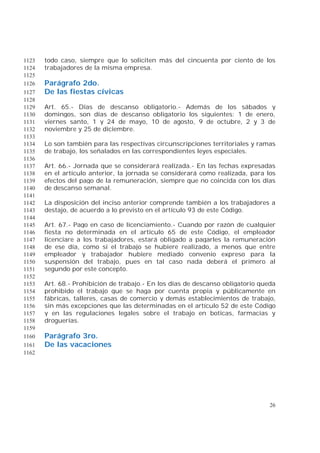 26
todo caso, siempre que lo soliciten más del cincuenta por ciento de los1123
trabajadores de la misma empresa.1124
1125
Parágrafo 2do.1126
De las fiestas cívicas1127
1128
Art. 65.- Días de descanso obligatorio.- Además de los sábados y1129
domingos, son días de descanso obligatorio los siguientes: 1 de enero,1130
viernes santo, 1 y 24 de mayo, 10 de agosto, 9 de octubre, 2 y 3 de1131
noviembre y 25 de diciembre.1132
1133
Lo son también para las respectivas circunscripciones territoriales y ramas1134
de trabajo, los señalados en las correspondientes leyes especiales.1135
1136
Art. 66.- Jornada que se considerará realizada.- En las fechas expresadas1137
en el artículo anterior, la jornada se considerará como realizada, para los1138
efectos del pago de la remuneración, siempre que no coincida con los días1139
de descanso semanal.1140
1141
La disposición del inciso anterior comprende también a los trabajadores a1142
destajo, de acuerdo a lo previsto en el artículo 93 de este Código.1143
1144
Art. 67.- Pago en caso de licenciamiento.- Cuando por razón de cualquier1145
fiesta no determinada en el artículo 65 de este Código, el empleador1146
licenciare a los trabajadores, estará obligado a pagarles la remuneración1147
de ese día, como si el trabajo se hubiere realizado, a menos que entre1148
empleador y trabajador hubiere mediado convenio expreso para la1149
suspensión del trabajo, pues en tal caso nada deberá el primero al1150
segundo por este concepto.1151
1152
Art. 68.- Prohibición de trabajo.- En los días de descanso obligatorio queda1153
prohibido el trabajo que se haga por cuenta propia y públicamente en1154
fábricas, talleres, casas de comercio y demás establecimientos de trabajo,1155
sin más excepciones que las determinadas en el artículo 52 de este Código1156
y en las regulaciones legales sobre el trabajo en boticas, farmacias y1157
droguerías.1158
1159
Parágrafo 3ro.1160
De las vacaciones1161
1162
 