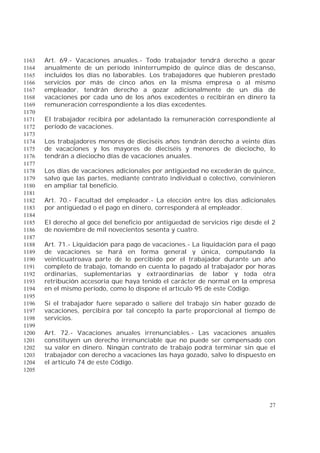 27
Art. 69.- Vacaciones anuales.- Todo trabajador tendrá derecho a gozar1163
anualmente de un período ininterrumpido de quince días de descanso,1164
incluidos los días no laborables. Los trabajadores que hubieren prestado1165
servicios por más de cinco años en la misma empresa o al mismo1166
empleador, tendrán derecho a gozar adicionalmente de un día de1167
vacaciones por cada uno de los años excedentes o recibirán en dinero la1168
remuneración correspondiente a los días excedentes.1169
1170
El trabajador recibirá por adelantado la remuneración correspondiente al1171
período de vacaciones.1172
1173
Los trabajadores menores de dieciséis años tendrán derecho a veinte días1174
de vacaciones y los mayores de dieciséis y menores de dieciocho, lo1175
tendrán a dieciocho días de vacaciones anuales.1176
1177
Los días de vacaciones adicionales por antigüedad no excederán de quince,1178
salvo que las partes, mediante contrato individual o colectivo, convinieren1179
en ampliar tal beneficio.1180
1181
Art. 70.- Facultad del empleador.- La elección entre los días adicionales1182
por antigüedad o el pago en dinero, corresponderá al empleador.1183
1184
El derecho al goce del beneficio por antigüedad de servicios rige desde el 21185
de noviembre de mil novecientos sesenta y cuatro.1186
1187
Art. 71.- Liquidación para pago de vacaciones.- La liquidación para el pago1188
de vacaciones se hará en forma general y única, computando la1189
veinticuatroava parte de lo percibido por el trabajador durante un año1190
completo de trabajo, tomando en cuenta lo pagado al trabajador por horas1191
ordinarias, suplementarias y extraordinarias de labor y toda otra1192
retribución accesoria que haya tenido el carácter de normal en la empresa1193
en el mismo período, como lo dispone el artículo 95 de este Código.1194
1195
Si el trabajador fuere separado o saliere del trabajo sin haber gozado de1196
vacaciones, percibirá por tal concepto la parte proporcional al tiempo de1197
servicios.1198
1199
Art. 72.- Vacaciones anuales irrenunciables.- Las vacaciones anuales1200
constituyen un derecho irrenunciable que no puede ser compensado con1201
su valor en dinero. Ningún contrato de trabajo podrá terminar sin que el1202
trabajador con derecho a vacaciones las haya gozado, salvo lo dispuesto en1203
el artículo 74 de este Código.1204
1205
 