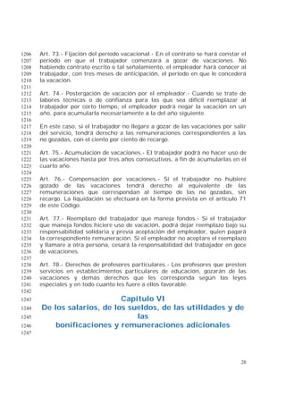 28
Art. 73.- Fijación del período vacacional.- En el contrato se hará constar el1206
período en que el trabajador comenzará a gozar de vacaciones. No1207
habiendo contrato escrito o tal señalamiento, el empleador hará conocer al1208
trabajador, con tres meses de anticipación, el período en que le concederá1209
la vacación.1210
1211
Art. 74.- Postergación de vacación por el empleador.- Cuando se trate de1212
labores técnicas o de confianza para las que sea difícil reemplazar al1213
trabajador por corto tiempo, el empleador podrá negar la vacación en un1214
año, para acumularla necesariamente a la del año siguiente.1215
1216
En este caso, si el trabajador no llegare a gozar de las vacaciones por salir1217
del servicio, tendrá derecho a las remuneraciones correspondientes a las1218
no gozadas, con el ciento por ciento de recargo.1219
1220
Art. 75.- Acumulación de vacaciones.- El trabajador podrá no hacer uso de1221
las vacaciones hasta por tres años consecutivos, a fin de acumularlas en el1222
cuarto año.1223
1224
Art. 76.- Compensación por vacaciones.- Si el trabajador no hubiere1225
gozado de las vacaciones tendrá derecho al equivalente de las1226
remuneraciones que correspondan al tiempo de las no gozadas, sin1227
recargo. La liquidación se efectuará en la forma prevista en el artículo 711228
de este Código.1229
1230
Art. 77.- Reemplazo del trabajador que maneja fondos.- Si el trabajador1231
que maneja fondos hiciere uso de vacación, podrá dejar reemplazo bajo su1232
responsabilidad solidaria y previa aceptación del empleador, quien pagará1233
la correspondiente remuneración. Si el empleador no aceptare el reemplazo1234
y llamare a otra persona, cesará la responsabilidad del trabajador en goce1235
de vacaciones.1236
1237
Art. 78.- Derechos de profesores particulares.- Los profesores que presten1238
servicios en establecimientos particulares de educación, gozarán de las1239
vacaciones y demás derechos que les corresponda según las leyes1240
especiales y en todo cuanto les fuere a ellos favorable.1241
1242
Capítulo VI1243
De los salarios, de los sueldos, de las utilidades y de1244
las1245
bonificaciones y remuneraciones adicionales1246
1247
 