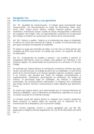 29
Parágrafo 1ro.1248
De las remuneraciones y sus garantías1249
1250
Art. 79.- Igualdad de remuneración.- A trabajo igual corresponde igual1251
remuneración, sin discriminación en razón de nacimiento, edad. sexo,1252
etnia, color, origen social, idioma, religión, filiación política, posición1253
económica, orientación sexual, estado de salud, discapacidad, o diferencia1254
de cualquier otra índole; más, la especialización y práctica en la ejecución1255
del trabajo se tendrán en cuenta para los efectos de la remuneración.1256
1257
Art. 80.- Salario y sueldo.- Salario es el estipendio que paga el empleador1258
al obrero en virtud del contrato de trabajo; y sueldo, la remuneración que1259
por igual concepto corresponde al empleado.1260
1261
El salario se paga por jornadas de labor y en tal caso se llama jornal; por1262
unidades de obra o por tareas. El sueldo, por meses, sin suprimir los días1263
no laborables.1264
1265
Art. 81.- Estipulación de sueldos y salarios.- Los sueldos y salarios se1266
estipularán libremente, pero en ningún caso podrán ser inferiores a los1267
mínimos legales, de conformidad con lo prescrito en el artículo 117 de este1268
Código.1269
1270
Se entiende por Salario Básico la retribución económica mínima que debe1271
recibir una persona por su trabajo de parte de su empleador, el cual forma1272
parte de la remuneración y no incluye aquellos ingresos en dinero, especie1273
o en servicio, que perciba por razón de trabajos extraordinarios y1274
suplementarios, comisiones, participación en beneficios, los fondos de1275
reserva, el porcentaje legal de utilidades, los viáticos o subsidios1276
ocasionales, las remuneraciones adicionales, ni ninguna otra retribución1277
que tenga carácter normal o convencional y todos aquellos que determine1278
la Ley.1279
1280
El monto del salario básico será determinado por el Consejo Nacional de1281
Salarios CONADES, o por el Ministerio de Relaciones Laborales en caso de1282
no existir acuerdo en el referido Consejo.1283
1284
La revisión anual del salario básico se realizará con carácter progresivo1285
hasta alcanzar el salario digno de acuerdo con lo dispuesto en la1286
Constitución de la República y en el presente Código.1287
1288
Nota: Incisos segundo, tercero y cuarto agregados por Ley No. 00,1289
publicada en Registro Oficial Suplemento 351 de 29 de Diciembre del 20101290
(ver...).1291
1292
 