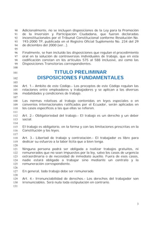 3
Adicionalmente, no se incluyen disposiciones de la Ley para la Promoción90
de la Inversión y Participación Ciudadana, que fueron declaradas91
inconstitucionales por el Tribunal Constitucional conforme Resolución No.92
193-2000 TP, publicada en el Registro Oficial Suplemento No. 234 del 2993
de diciembre del 2000 (ver...).94
95
Finalmente, se han incluido las disposiciones que regulan el procedimiento96
oral en la solución de controversias individuales de trabajo, que en esta97
codificación constan en los artículos 575 al 588 inclusive, así como las98
Disposiciones Transitorias correspondientes.99
100
TITULO PRELIMINAR101
DISPOSICIONES FUNDAMENTALES102
103
Art. 1.- Ambito de este Código.- Los preceptos de este Código regulan las104
relaciones entre empleadores y trabajadores y se aplican a las diversas105
modalidades y condiciones de trabajo.106
107
Las normas relativas al trabajo contenidas en leyes especiales o en108
convenios internacionales ratificados por el Ecuador, serán aplicadas en109
los casos específicos a las que ellas se refieren.110
111
Art. 2.- Obligatoriedad del trabajo.- El trabajo es un derecho y un deber112
social.113
114
El trabajo es obligatorio, en la forma y con las limitaciones prescritas en la115
Constitución y las leyes.116
117
Art. 3.- Libertad de trabajo y contratación.- El trabajador es libre para118
dedicar su esfuerzo a la labor lícita que a bien tenga.119
120
Ninguna persona podrá ser obligada a realizar trabajos gratuitos, ni121
remunerados que no sean impuestos por la ley, salvo los casos de urgencia122
extraordinaria o de necesidad de inmediato auxilio. Fuera de esos casos,123
nadie estará obligado a trabajar sino mediante un contrato y la124
remuneración correspondiente.125
126
En general, todo trabajo debe ser remunerado.127
128
Art. 4.- Irrenunciabilidad de derechos.- Los derechos del trabajador son129
irrenunciables. Será nula toda estipulación en contrario.130
131
 