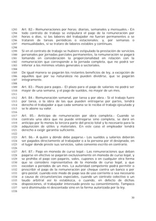 30
Art. 82.- Remuneraciones por horas: diarias, semanales y mensuales.- En1293
todo contrato de trabajo se estipulará el pago de la remuneración por1294
horas o días, si las labores del trabajador no fueran permanentes o se1295
trataren de tareas periódicas o estacionales; y, por semanas o1296
mensualidades, si se tratare de labores estables y continuas.1297
1298
Si en el contrato de trabajo se hubiere estipulado la prestación de servicios1299
personales por jornadas parciales permanentes, la remuneración se pagará1300
tomando en consideración la proporcionalidad en relación con la1301
remuneración que corresponde a la jornada completa, que no podrá ser1302
inferior a los mínimos vitales generales o sectoriales.1303
1304
De igual manera se pagarán los restantes beneficios de ley, a excepción de1305
aquellos que por su naturaleza no pueden dividirse, que se pagarán1306
íntegramente.1307
1308
Art. 83.- Plazo para pagos.- El plazo para el pago de salarios no podrá ser1309
mayor de una semana, y el pago de sueldos, no mayor de un mes.1310
1311
Art. 84.- Remuneración semanal, por tarea y por obra.- Si el trabajo fuere1312
por tarea, o la obra de las que pueden entregarse por partes, tendrá1313
derecho el trabajador a que cada semana se le reciba el trabajo ejecutado y1314
se le abone su valor.1315
1316
Art. 85.- Anticipo de remuneración por obra completa.- Cuando se1317
contrate una obra que no puede entregarse sino completa, se dará en1318
anticipo por lo menos la tercera parte del precio total y lo necesario para la1319
adquisición de útiles y materiales. En este caso el empleador tendrá1320
derecho a exigir garantía suficiente.1321
1322
Art. 86.- A quién y dónde debe pagarse.- Los sueldos y salarios deberán1323
ser pagados directamente al trabajador o a la persona por él designada, en1324
el lugar donde preste sus servicios, salvo convenio escrito en contrario.1325
1326
Art. 87.- Pago en moneda de curso legal.- Las remuneraciones que deban1327
pagarse en efectivo se pagarán exclusivamente en moneda de curso legal, y1328
se prohíbe el pago con pagarés, vales, cupones o en cualquier otra forma1329
que se considere representativa de la moneda de curso legal, y que1330
excedan a períodos de un mes. La autoridad competente podrá permitir o1331
prescribir el pago de la remuneración por cheque contra un banco o por1332
giro postal, cuando este modo de pago sea de uso corriente o sea necesario1333
a causa de circunstancias especiales, cuando un contrato colectivo o un1334
laudo arbitral así lo establezca, o cuando, en defecto de dichas1335
disposiciones, el trabajador interesado preste su consentimiento. Tampoco1336
será disminuida ni descontada sino en la forma autorizada por la ley.1337
1338
 