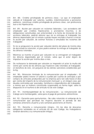 31
Art. 88.- Crédito privilegiado de primera clase.- Lo que el empleador1339
adeude al trabajador por salarios, sueldos, indemnizaciones y pensiones1340
jubilares, constituye crédito privilegiado de primera clase, con preferencia1341
aun a los hipotecarios.1342
1343
Art. 89.- Acción por colusión en reclamos laborales.- Los acreedores del1344
empleador por créditos hipotecarios o prendarios inscritos, o de1345
obligaciones constituidas con anterioridad a la fecha de iniciación de las1346
acciones laborales, podrán obtener que no se entregue al trabajador los1347
dineros depositados por el remate cuando hayan iniciado o fueren a iniciar1348
la acción por colusión, de estimar ficticios o simulados los reclamos del1349
trabajador.1350
1351
Si no se propusiere la acción por colusión dentro del plazo de treinta días1352
de decretada la retención, el juez podrá ordenar la entrega al trabajador de1353
los dineros retenidos.1354
1355
Mientras se tramite el juicio por colusión no se entregarán al trabajador1356
los dineros depositados por el remate, salvo que el actor dejare de1357
impulsar la acción por treinta días o más.1358
1359
De rechazarse la demanda por colusión se impondrá al actor la multa del1360
veinte por ciento de los dineros que hubieren sido retenidos al trabajador,1361
en beneficio de éste, sin perjuicio de las demás sanciones establecidas por1362
la ley.1363
1364
Art. 90.- Retención limitada de la remuneración por el empleador.- El1365
empleador podrá retener el salario o sueldo por cuenta de anticipos o por1366
compra de artículos producidos por la empresa pero tan sólo hasta el diez1367
por ciento del importe de la remuneración mensual; y, en ningún caso, por1368
deudas contraídas por asociados, familiares o dependientes del trabajador,1369
a menos que se hubiere constituido responsable en forma legal, salvo lo1370
dispuesto en el numero 6 del artículo 42 de este Código.1371
1372
Art. 91.- Inembargabilidad de la remuneración.- La remuneración del1373
trabajo será inembargable, salvo para el pago de pensiones alimenticias.1374
1375
Art. 92.- Garantía para parturientas.- No cabe retención ni embargo de la1376
remuneración que perciban las mujeres durante el período de dos1377
semanas anteriores al parto y seis semanas posteriores al mismo.1378
1379
Art. 93.- Derecho a remuneración íntegra.- En los días de descanso1380
obligatorio señalados en el artículo 65 de este Código, los trabajadores1381
tendrán derecho a su remuneración íntegra.1382
1383
 
