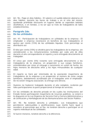 33
Art. 96.- Pago en días hábiles.- El salario o el sueldo deberán abonarse en1429
días hábiles, durante las horas de trabajo y en el sitio del mismo,1430
quedando prohibido efectuarlo en lugares donde se expendan bebidas1431
alcohólicas, o en tiendas, a no ser que se trate de trabajadores de tales1432
establecimientos.1433
1434
Parágrafo 2do.1435
De las utilidades1436
1437
Art. 97.- Participación de trabajadores en utilidades de la empresa.- El1438
empleador o empresa reconocerá en beneficio de sus trabajadores el1439
quince por ciento (15%) de las utilidades líquidas. Este porcentaje se1440
distribuirá así:1441
1442
El diez por ciento (10%) se dividirá para los trabajadores de la empresa, sin1443
consideración a las remuneraciones recibidas por cada uno de ellos1444
durante el año correspondiente al reparto y será entregado directamente al1445
trabajador.1446
1447
El cinco por ciento (5%) restante será entregado directamente a los1448
trabajadores de la empresa, en proporción a sus cargas familiares,1449
entendiéndose por éstas al cónyuge o conviviente en unión de hecho, los1450
hijos menores de dieciocho años y los hijos minusválidos de cualquier1451
edad.1452
1453
El reparto se hará por intermedio de la asociación mayoritaria de1454
trabajadores de la empresa y en proporción al número de estas cargas1455
familiares, debidamente acreditadas por el trabajador ante el empleador.1456
De no existir ninguna asociación, la entrega será directa.1457
1458
Quienes no hubieren trabajado durante el año completo, recibirán por1459
tales participaciones la parte proporcional al tiempo de servicios.1460
1461
En las entidades de derecho privado en las cuales las instituciones del1462
Estado tienen participación mayoritaria de recursos públicos, se estará a1463
lo dispuesto en la Ley Orgánica de Servicio Civil y Carrera Administrativa y1464
de Unificación y Homologación de las Remuneraciones del Sector Público.1465
1466
Art. 98.- No tendrán derecho a utilidades.- Los trabajadores que1467
percibieren sobresueldos o gratificaciones cuyo monto fuere igual o1468
excediere al porcentaje que se fija, no tendrán derecho a participar en el1469
reparto individual de las utilidades.1470
1471
Si fueren menores, tendrán derecho a la diferencia.1472
1473
 