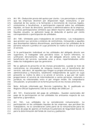 34
Art. 99.- Deducción previa del quince por ciento.- Los porcentajes o valores1474
que las empresas destinen por disposición legal, estatutaria, o por1475
voluntad de los socios a la formación o incremento de reservas legales,1476
estatutarias o facultativas, a participación especial sobre las utilidades1477
líquidas, en favor de directores, gerentes o administradores de la empresa,1478
y a otras participaciones similares que deben hacerse sobre las utilidades1479
líquidas anuales, se aplicarán luego de deducido el quince por ciento1480
correspondiente a participación de utilidades.1481
1482
Art. 100.- Utilidades para trabajadores de contratistas.- Los trabajadores1483
que presten sus servicios a órdenes de contratistas, incluyendo a aquellos1484
que desempeñen labores discontinuas, participarán en las utilidades de la1485
persona natural o jurídica en cuyo provecho se realice la obra o se preste1486
el servicio.1487
1488
Si la participación individual en las utilidades del obligado directo son1489
superiores, el trabajador solo percibirá éstas; si fueren inferiores, se1490
unificarán directamente, tanto las del obligado directo como las del1491
beneficiario del servicio, sumando unas y otras, repartiéndoselas entre1492
todos los trabajadores que las generaron.1493
1494
No se aplicará lo prescrito en los incisos precedentes, cuando se trate de1495
contratistas no vinculados de ninguna manera con el beneficiario del1496
servicio, vale decir, de aquellos que tengan su propia infraestructura física,1497
administrativa y financiera, totalmente independiente de quien en cuyo1498
provecho se realice la obra o se preste el servicio, y que por tal razón1499
proporcionen el servicio de intermediación a varias personas, naturales o1500
jurídicas no relacionados entre sí por ningún medio. De comprobarse1501
vinculación, se procederá en la forma prescrita en los incisos anteriores.1502
1503
Nota: Artículo reformado por Decreto Legislativo No. 8, publicado en1504
Registro Oficial Suplemento 330 de 6 de Mayo del 2008 (ver...).1505
1506
Art. 101.- Exoneración del pago de utilidades.- Quedan exonerados del1507
pago de la participación en las utilidades los artesanos respecto de sus1508
operarios y aprendices.1509
1510
Art. 102.- Las utilidades no se considerarán remuneración.- La1511
participación en las utilidades líquidas de las empresas, que perciban los1512
trabajadores, no se considerarán como parte de la remuneración para los1513
efectos de pago de aportes al Instituto Ecuatoriano de Seguridad Social, ni1514
para la determinación del fondo de reserva y jubilación.1515
1516
 