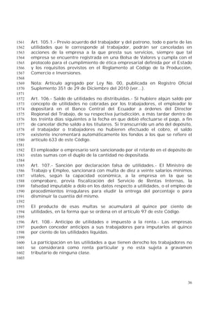 36
Art. 105.1.- Previo acuerdo del trabajador y del patrono, todo o parte de las1561
utilidades que le corresponde al trabajador, podrán ser canceladas en1562
acciones de la empresa a la que presta sus servicios, siempre que tal1563
empresa se encuentre registrada en una Bolsa de Valores y cumpla con el1564
protocolo para el cumplimiento de ética empresarial definida por el Estado1565
y los requisitos previstos en el Reglamento al Código de la Producción,1566
Comercio e Inversiones.1567
1568
Nota: Artículo agregado por Ley No. 00, publicada en Registro Oficial1569
Suplemento 351 de 29 de Diciembre del 2010 (ver...).1570
1571
Art. 106.- Saldo de utilidades no distribuidas.- Si hubiere algún saldo por1572
concepto de utilidades no cobradas por los trabajadores, el empleador lo1573
depositará en el Banco Central del Ecuador a órdenes del Director1574
Regional del Trabajo, de su respectiva jurisdicción, a más tardar dentro de1575
los treinta días siguientes a la fecha en que debió efectuarse el pago, a fin1576
de cancelar dicho saldo a los titulares. Si transcurrido un año del depósito,1577
el trabajador o trabajadores no hubieren efectuado el cobro, el saldo1578
existente incrementará automáticamente los fondos a los que se refiere el1579
artículo 633 de este Código.1580
1581
El empleador o empresario será sancionado por el retardo en el depósito de1582
estas sumas con el duplo de la cantidad no depositada.1583
1584
Art. 107.- Sanción por declaración falsa de utilidades.- El Ministro de1585
Trabajo y Empleo, sancionará con multa de diez a veinte salarios mínimos1586
vitales, según la capacidad económica, a la empresa en la que se1587
comprobare, previa fiscalización del Servicio de Rentas Internas, la1588
falsedad imputable a dolo en los datos respecto a utilidades, o el empleo de1589
procedimientos irregulares para eludir la entrega del porcentaje o para1590
disminuir la cuantía del mismo.1591
1592
El producto de esas multas se acumulará al quince por ciento de1593
utilidades, en la forma que se ordena en el artículo 97 de este Código.1594
1595
Art. 108.- Anticipo de utilidades e impuesto a la renta.- Las empresas1596
pueden conceder anticipos a sus trabajadores para imputarlos al quince1597
por ciento de las utilidades líquidas.1598
1599
La participación en las utilidades a que tienen derecho los trabajadores no1600
se considerará como renta particular y no esta sujeta a gravamen1601
tributario de ninguna clase.1602
1603
 