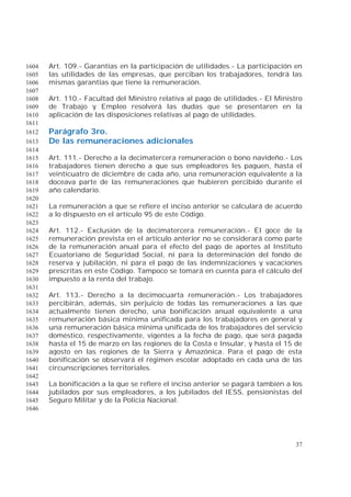37
Art. 109.- Garantías en la participación de utilidades.- La participación en1604
las utilidades de las empresas, que perciban los trabajadores, tendrá las1605
mismas garantías que tiene la remuneración.1606
1607
Art. 110.- Facultad del Ministro relativa al pago de utilidades.- El Ministro1608
de Trabajo y Empleo resolverá las dudas que se presentaren en la1609
aplicación de las disposiciones relativas al pago de utilidades.1610
1611
Parágrafo 3ro.1612
De las remuneraciones adicionales1613
1614
Art. 111.- Derecho a la decimatercera remuneración o bono navideño.- Los1615
trabajadores tienen derecho a que sus empleadores les paguen, hasta el1616
veinticuatro de diciembre de cada año, una remuneración equivalente a la1617
doceava parte de las remuneraciones que hubieren percibido durante el1618
año calendario.1619
1620
La remuneración a que se refiere el inciso anterior se calculará de acuerdo1621
a lo dispuesto en el artículo 95 de este Código.1622
1623
Art. 112.- Exclusión de la decimatercera remuneración.- El goce de la1624
remuneración prevista en el artículo anterior no se considerará como parte1625
de la remuneración anual para el efecto del pago de aportes al Instituto1626
Ecuatoriano de Seguridad Social, ni para la determinación del fondo de1627
reserva y jubilación, ni para el pago de las indemnizaciones y vacaciones1628
prescritas en este Código. Tampoco se tomará en cuenta para el cálculo del1629
impuesto a la renta del trabajo.1630
1631
Art. 113.- Derecho a la decimocuarta remuneración.- Los trabajadores1632
percibirán, además, sin perjuicio de todas las remuneraciones a las que1633
actualmente tienen derecho, una bonificación anual equivalente a una1634
remuneración básica mínima unificada para los trabajadores en general y1635
una remuneración básica mínima unificada de los trabajadores del servicio1636
doméstico, respectivamente, vigentes a la fecha de pago, que será pagada1637
hasta el 15 de marzo en las regiones de la Costa e Insular, y hasta el 15 de1638
agosto en las regiones de la Sierra y Amazónica. Para el pago de esta1639
bonificación se observará el régimen escolar adoptado en cada una de las1640
circunscripciones territoriales.1641
1642
La bonificación a la que se refiere el inciso anterior se pagará también a los1643
jubilados por sus empleadores, a los jubilados del IESS, pensionistas del1644
Seguro Militar y de la Policía Nacional.1645
1646
 