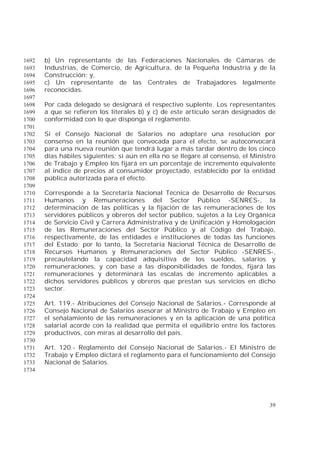 39
b) Un representante de las Federaciones Nacionales de Cámaras de1692
Industrias, de Comercio, de Agricultura, de la Pequeña Industria y de la1693
Construcción; y,1694
c) Un representante de las Centrales de Trabajadores legalmente1695
reconocidas.1696
1697
Por cada delegado se designará el respectivo suplente. Los representantes1698
a que se refieren los literales b) y c) de este artículo serán designados de1699
conformidad con lo que disponga el reglamento.1700
1701
Si el Consejo Nacional de Salarios no adoptare una resolución por1702
consenso en la reunión que convocada para el efecto, se autoconvocará1703
para una nueva reunión que tendrá lugar a más tardar dentro de los cinco1704
días hábiles siguientes; si aún en ella no se llegare al consenso, el Ministro1705
de Trabajo y Empleo los fijará en un porcentaje de incremento equivalente1706
al índice de precios al consumidor proyectado, establecido por la entidad1707
pública autorizada para el efecto.1708
1709
Corresponde a la Secretaría Nacional Técnica de Desarrollo de Recursos1710
Humanos y Remuneraciones del Sector Público -SENRES-, la1711
determinación de las políticas y la fijación de las remuneraciones de los1712
servidores públicos y obreros del sector público, sujetos a la Ley Orgánica1713
de Servicio Civil y Carrera Administrativa y de Unificación y Homologación1714
de las Remuneraciones del Sector Público y al Código del Trabajo,1715
respectivamente, de las entidades e instituciones de todas las funciones1716
del Estado; por lo tanto, la Secretaría Nacional Técnica de Desarrollo de1717
Recursos Humanos y Remuneraciones del Sector Público -SENRES-,1718
precautelando la capacidad adquisitiva de los sueldos, salarios y1719
remuneraciones, y con base a las disponibilidades de fondos, fijará las1720
remuneraciones y determinará las escalas de incremento aplicables a1721
dichos servidores públicos y obreros que prestan sus servicios en dicho1722
sector.1723
1724
Art. 119.- Atribuciones del Consejo Nacional de Salarios.- Corresponde al1725
Consejo Nacional de Salarios asesorar al Ministro de Trabajo y Empleo en1726
el señalamiento de las remuneraciones y en la aplicación de una política1727
salarial acorde con la realidad que permita el equilibrio entre los factores1728
productivos, con miras al desarrollo del país.1729
1730
Art. 120.- Reglamento del Consejo Nacional de Salarios.- El Ministro de1731
Trabajo y Empleo dictará el reglamento para el funcionamiento del Consejo1732
Nacional de Salarios.1733
1734
 