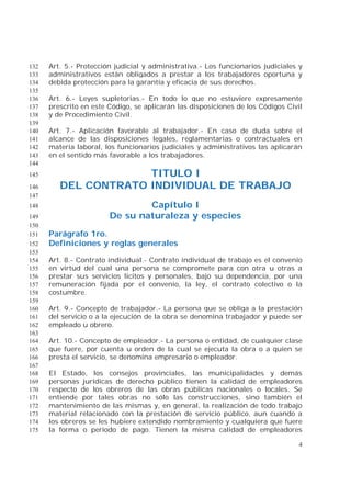 4
Art. 5.- Protección judicial y administrativa.- Los funcionarios judiciales y132
administrativos están obligados a prestar a los trabajadores oportuna y133
debida protección para la garantía y eficacia de sus derechos.134
135
Art. 6.- Leyes supletorias.- En todo lo que no estuviere expresamente136
prescrito en este Código, se aplicarán las disposiciones de los Códigos Civil137
y de Procedimiento Civil.138
139
Art. 7.- Aplicación favorable al trabajador.- En caso de duda sobre el140
alcance de las disposiciones legales, reglamentarias o contractuales en141
materia laboral, los funcionarios judiciales y administrativos las aplicarán142
en el sentido más favorable a los trabajadores.143
144
TITULO I145
DEL CONTRATO INDIVIDUAL DE TRABAJO146
147
Capítulo I148
De su naturaleza y especies149
150
Parágrafo 1ro.151
Definiciones y reglas generales152
153
Art. 8.- Contrato individual.- Contrato individual de trabajo es el convenio154
en virtud del cual una persona se compromete para con otra u otras a155
prestar sus servicios lícitos y personales, bajo su dependencia, por una156
remuneración fijada por el convenio, la ley, el contrato colectivo o la157
costumbre.158
159
Art. 9.- Concepto de trabajador.- La persona que se obliga a la prestación160
del servicio o a la ejecución de la obra se denomina trabajador y puede ser161
empleado u obrero.162
163
Art. 10.- Concepto de empleador.- La persona o entidad, de cualquier clase164
que fuere, por cuenta u orden de la cual se ejecuta la obra o a quien se165
presta el servicio, se denomina empresario o empleador.166
167
El Estado, los consejos provinciales, las municipalidades y demás168
personas jurídicas de derecho público tienen la calidad de empleadores169
respecto de los obreros de las obras públicas nacionales o locales. Se170
entiende por tales obras no sólo las construcciones, sino también el171
mantenimiento de las mismas y, en general, la realización de todo trabajo172
material relacionado con la prestación de servicio público, aun cuando a173
los obreros se les hubiere extendido nombramiento y cualquiera que fuere174
la forma o período de pago. Tienen la misma calidad de empleadores175
 