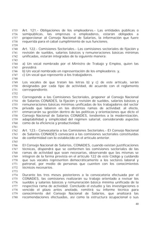 40
Art. 121.- Obligaciones de los empleadores.- Las entidades públicas o1735
semipúblicas, las empresas o empleadores, estarán obligados a1736
proporcionar al Consejo Nacional de Salarios, la información que fuere1737
requerida para el cabal cumplimiento de sus funciones.1738
1739
Art. 122.- Comisiones Sectoriales.- Las comisiones sectoriales de fijación y1740
revisión de sueldos, salarios básicos y remuneraciones básicas mínimas1741
unificadas, estarán integradas de la siguiente manera:1742
1743
a) Un vocal nombrado por el Ministro de Trabajo y Empleo, quien las1744
presidirá;1745
b) Un vocal nombrado en representación de los empleadores; y,1746
c) Un vocal que represente a los trabajadores.1747
1748
Los vocales de que tratan las letras b) y c) de este artículo, serán1749
designados por cada tipo de actividad, de acuerdo con el reglamento1750
correspondiente.1751
1752
Corresponde a las Comisiones Sectoriales, proponer al Consejo Nacional1753
de Salarios CONADES, la fijación y revisión de sueldos, salarios básicos y1754
remuneraciones básicas mínimas unificadas de los trabajadores del sector1755
privado que laboren en las distintas ramas de actividad; al efecto,1756
enmarcarán su gestión dentro de las políticas y orientaciones que dicte el1757
Consejo Nacional de Salarios CONADES, tendientes a la modernización,1758
adaptabilidad y simplicidad del régimen salarial, considerando aspectos1759
como de la eficiencia y productividad.1760
1761
Art. 123.- Convocatoria a las Comisiones Sectoriales.- El Consejo Nacional1762
de Salarios CONADES convocará a las comisiones sectoriales constituidas1763
de conformidad con lo establecido en el artículo anterior.1764
1765
El Consejo Nacional de Salarios, CONADES, cuando existan justificaciones1766
técnicas, dispondrá que se conformen las comisiones sectoriales de las1767
ramas de actividad que sean necesarias, observando que las mismas se1768
integren de la forma prevista en el artículo 122 de este Código y cuidando1769
que sus vocales representen democráticamente a los sectores laboral y1770
patronal, por medio de personas que cuenten con los conocimientos1771
técnicos necesarios.1772
1773
Durante los tres meses posteriores a la convocatoria efectuada por el1774
CONADES, las comisiones realizarán su trabajo orientado a revisar los1775
sueldos y salarios básicos y remuneración básica mínima unificada de la1776
respectiva rama de actividad. Concluido el estudio y las investigaciones o1777
vencido el plazo antes anotado, remitirá su informe técnico para1778
conocimiento del Consejo Nacional de Salarios, que analizará las1779
recomendaciones efectuadas, así como la estructura ocupacional o sus1780
 